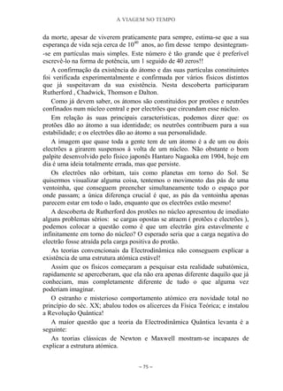 A VIAGEM NO TEMPO
~ 75 ~
da morte, apesar de viverem praticamente para sempre, estima-se que a sua
esperança de vida seja cerca de 1040
anos, ao fim desse tempo desintegram-
-se em partículas mais simples. Este número é tão grande que é preferível
escrevê-lo na forma de potência, um 1 seguido de 40 zeros!!
A confirmação da existência do átomo e das suas partículas constituintes
foi verificada experimentalmente e confirmada por vários físicos distintos
que já suspeitavam da sua existência. Nesta descoberta participaram
Rutherford , Chadwick, Thomson e Dalton.
Como já devem saber, os átomos são constituídos por protões e neutrões
confinados num núcleo central e por electrões que circundam esse núcleo.
Em relação às suas principais características, podemos dizer que: os
protões dão ao átomo a sua identidade; os neutrões contribuem para a sua
estabilidade; e os electrões dão ao átomo a sua personalidade.
A imagem que quase toda a gente tem de um átomo é a de um ou dois
electrões a girarem suspensos à volta de um núcleo. Não obstante o bom
palpite desenvolvido pelo físico japonês Hantaro Nagaoka em 1904, hoje em
dia é uma ideia totalmente errada, mas que persiste.
Os electrões não orbitam, tais como planetas em torno do Sol. Se
quisermos visualizar alguma coisa, tentemos o movimento das pás de uma
ventoinha, que conseguem preencher simultaneamente todo o espaço por
onde passam; a única diferença crucial é que, as pás da ventoinha apenas
parecem estar em todo o lado, enquanto que os electrões estão mesmo!
A descoberta de Rutherford dos protões no núcleo apresentou de imediato
alguns problemas sérios: se cargas opostas se atraem ( protões e electrões ),
podemos colocar a questão como é que um electrão gira estavelmente e
infinitamente em torno do núcleo? O esperado seria que a carga negativa do
electrão fosse atraída pela carga positiva do protão.
As teorias convencionais da Electrodinâmica não conseguem explicar a
existência de uma estrutura atómica estável!
Assim que os físicos começaram a pesquisar esta realidade subatómica,
rapidamente se aperceberam, que ela não era apenas diferente daquilo que já
conheciam, mas completamente diferente de tudo o que alguma vez
poderiam imaginar.
O estranho e misterioso comportamento atómico era novidade total no
princípio do séc. XX; abalou todos os alicerces da Física Teórica; e instalou
a Revolução Quântica!
A maior questão que a teoria da Electrodinâmica Quântica levanta é a
seguinte:
As teorias clássicas de Newton e Maxwell mostram-se incapazes de
explicar a estrutura atómica.
 