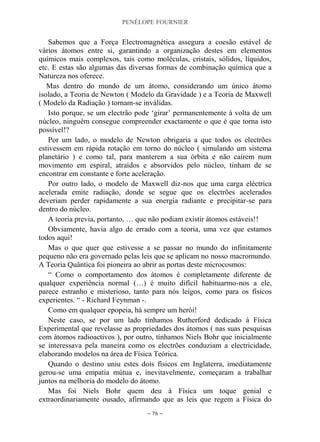 PENÉLOPE FOURNIER
~ 76 ~
Sabemos que a Força Electromagnética assegura a coesão estável de
vários átomos entre si, garantindo a organização destes em elementos
químicos mais complexos, tais como moléculas, cristais, sólidos, líquidos,
etc. E estas são algumas das diversas formas de combinação química que a
Natureza nos oferece.
Mas dentro do mundo de um átomo, considerando um único átomo
isolado, a Teoria de Newton ( Modelo da Gravidade ) e a Teoria de Maxwell
( Modelo da Radiação ) tornam-se inválidas.
Isto porque, se um electrão pode „girar‟ permanentemente à volta de um
núcleo, ninguém consegue compreender exactamente o que é que torna isto
possível!?
Por um lado, o modelo de Newton obrigaria a que todos os electrões
estivessem em rápida rotação em torno do núcleo ( simulando um sistema
planetário ) e como tal, para manterem a sua órbita e não caírem num
movimento em espiral, atraídos e absorvidos pelo núcleo, tinham de se
encontrar em constante e forte aceleração.
Por outro lado, o modelo de Maxwell diz-nos que uma carga eléctrica
acelerada emite radiação, donde se segue que os electrões acelerados
deveriam perder rapidamente a sua energia radiante e precipitar-se para
dentro do núcleo.
A teoria previa, portanto, … que não podiam existir átomos estáveis!!
Obviamente, havia algo de errado com a teoria, uma vez que estamos
todos aqui!
Mas o que quer que estivesse a se passar no mundo do infinitamente
pequeno não era governado pelas leis que se aplicam no nosso macromundo.
A Teoria Quântica foi pioneira ao abrir as portas deste microcosmos:
“ Como o comportamento dos átomos é completamente diferente de
qualquer experiência normal (…) é muito difícil habituarmo-nos a ele,
parece estranho e misterioso, tanto para nós leigos, como para os físicos
experientes. “ - Richard Feynman -.
Como em qualquer epopeia, há sempre um herói!
Neste caso, se por um lado tínhamos Rutherford dedicado à Física
Experimental que revelasse as propriedades dos átomos ( nas suas pesquisas
com átomos radioactivos ), por outro, tínhamos Niels Bohr que inicialmente
se interessava pela maneira como os electrões conduziam a electricidade,
elaborando modelos na área de Física Teórica.
Quando o destino uniu estes dois físicos em Inglaterra, imediatamente
gerou-se uma empatia mútua e, inevitavelmente, começaram a trabalhar
juntos na melhoria do modelo do átomo.
Mas foi Niels Bohr quem deu à Física um toque genial e
extraordinariamente ousado, afirmando que as leis que regem a Física do
 