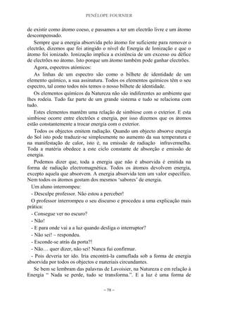 PENÉLOPE FOURNIER
~ 78 ~
de existir como átomo coeso, e passamos a ter um electrão livre e um átomo
descompensado.
Sempre que a energia absorvida pelo átomo for suficiente para remover o
electrão, dizemos que foi atingido o nível de Energia de Ionização e que o
átomo foi ionizado. Ionização implica a existência de um excesso ou défice
de electrões no átomo. Isto porque um átomo também pode ganhar electrões.
Agora, espectros atómicos:
As linhas de um espectro são como o bilhete de identidade de um
elemento químico, a sua assinatura. Todos os elementos químicos têm o seu
espectro, tal como todos nós temos o nosso bilhete de identidade.
Os elementos químicos da Natureza não são indiferentes ao ambiente que
lhes rodeia. Tudo faz parte de um grande sistema e tudo se relaciona com
tudo.
Estes elementos mantêm uma relação de simbiose com o exterior. E esta
simbiose ocorre entre electrões e energia, por isso dizemos que os átomos
estão constantemente a trocar energia com o exterior.
Todos os objectos emitem radiação. Quando um objecto absorve energia
do Sol isto pode traduzir-se simplesmente no aumento da sua temperatura e
na manifestação de calor, isto é, na emissão de radiação infravermelha.
Toda a matéria obedece a este ciclo constante de absorção e emissão de
energia.
Podemos dizer que, toda a energia que não é absorvida é emitida na
forma de radiação electromagnética. Todos os átomos devolvem energia,
excepto aquela que absorvem. A energia absorvida tem um valor específico.
Nem todos os átomos gostam dos mesmos „sabores‟ de energia.
Um aluno interrompeu:
- Desculpe professor. Não estou a perceber!
O professor interrompeu o seu discurso e procedeu a uma explicação mais
prática:
- Consegue ver no escuro?
- Não!
- E para onde vai a a luz quando desliga o interruptor?
- Não sei! – respondeu.
- Esconde-se atrás da porta?!
- Não… quer dizer, não sei! Nunca fui confirmar.
- Pois deveria ter ido. Iria encontrá-la camuflada sob a forma de energia
absorvida por todos os objectos e materiais circundantes.
Se bem se lembram das palavras de Lavoisier, na Natureza e em relação à
Energia “ Nada se perde, tudo se transforma.”. E a luz é uma forma de
 