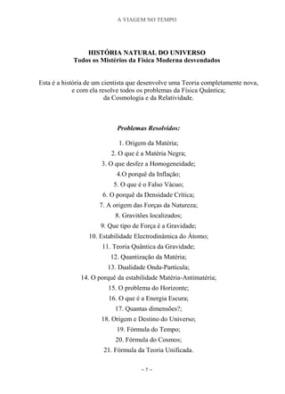 A VIAGEM NO TEMPO
~ 7 ~
HHIISSTTÓÓRRIIAA NNAATTUURRAALL DDOO UUNNIIVVEERRSSOO
Todos os Mistérios da Física Moderna desvendados
Esta é a história de um cientista que desenvolve uma Teoria completamente nova,
e com ela resolve todos os problemas da Física Quântica;
da Cosmologia e da Relatividade.
Problemas Resolvidos:
1. Origem da Matéria;
2. O que é a Matéria Negra;
3. O que desfez a Homogeneidade;
4.O porquê da Inflação;
5. O que é o Falso Vácuo;
6. O porquê da Densidade Crítica;
7. A origem das Forças da Natureza;
8. Gravitões localizados;
9. Que tipo de Força é a Gravidade;
10. Estabilidade Electrodinâmica do Átomo;
11. Teoria Quântica da Gravidade;
12. Quantização da Matéria;
13. Dualidade Onda-Partícula;
14. O porquê da estabilidade Matéria-Antimatéria;
15. O problema do Horizonte;
16. O que é a Energia Escura;
17. Quantas dimensões?;
18. Origem e Destino do Universo;
19. Fórmula do Tempo;
20. Fórmula do Cosmos;
21. Fórmula da Teoria Unificada.
 