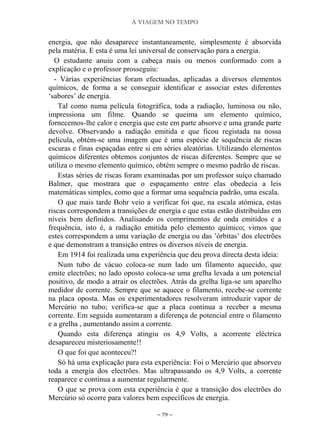A VIAGEM NO TEMPO
~ 79 ~
energia, que não desaparece instantaneamente, simplesmente é absorvida
pela matéria. E esta é uma lei universal de conservação para a energia.
O estudante anuiu com a cabeça mais ou menos conformado com a
explicação e o professor prosseguiu:
- Várias experiências foram efectuadas, aplicadas a diversos elementos
químicos, de forma a se conseguir identificar e associar estes diferentes
„sabores‟ de energia.
Tal como numa película fotográfica, toda a radiação, luminosa ou não,
impressiona um filme. Quando se queima um elemento químico,
fornecemos-lhe calor e energia que este em parte absorve e uma grande parte
devolve. Observando a radiação emitida e que ficou registada na nossa
película, obtém-se uma imagem que é uma espécie de sequência de riscas
escuras e finas espaçadas entre si em séries aleatórias. Utilizando elementos
químicos diferentes obtemos conjuntos de riscas diferentes. Sempre que se
utiliza o mesmo elemento químico, obtém sempre o mesmo padrão de riscas.
Estas séries de riscas foram examinadas por um professor suíço chamado
Balmer, que mostrara que o espaçamento entre elas obedecia a leis
matemáticas simples, como que a formar uma sequência padrão, uma escala.
O que mais tarde Bohr veio a verificar foi que, na escala atómica, estas
riscas correspondem a transições de energia e que estas estão distribuídas em
níveis bem definidos. Analisando os comprimentos de onda emitidos e a
frequência, isto é, a radiação emitida pelo elemento químico; vimos que
estes correspondem a uma variação de energia ou das ‟órbitas‟ dos electrões
e que demonstram a transição entres os diversos níveis de energia.
Em 1914 foi realizada uma experiência que deu prova directa desta ideia:
Num tubo de vácuo coloca-se num lado um filamento aquecido, que
emite electrões; no lado oposto coloca-se uma grelha levada a um potencial
positivo, de modo a atrair os electrões. Atrás da grelha liga-se um aparelho
medidor de corrente. Sempre que se aquece o filamento, recebe-se corrente
na placa oposta. Mas os experimentadores resolveram introduzir vapor de
Mercúrio no tubo; verifica-se que a placa continua a receber a mesma
corrente. Em seguida aumentaram a diferença de potencial entre o filamento
e a grelha , aumentando assim a corrente.
Quando esta diferença atingiu os 4,9 Volts, a acorrente eléctrica
desapareceu misteriosamente!!
O que foi que aconteceu?!
Só há uma explicação para esta experiência: Foi o Mercúrio que absorveu
toda a energia dos electrões. Mas ultrapassando os 4,9 Volts, a corrente
reaparece e continua a aumentar regularmente.
O que se prova com esta experiência é que a transição dos electrões do
Mercúrio só ocorre para valores bem específicos de energia.
 