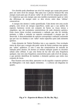 PENÉLOPE FOURNIER
~ 80 ~
Um electrão pode abandonar um nível de energia que ocupa para passar
para um outro nível de energia. Mas para isso é preciso fornecer-lhe uma
energia exacta para que ele possa „saltar‟ de um nível de energia para outro.
E é imperioso que esta energia seja uma medida exactamente igual ao valor
das diferenças de energia entre os dois níveis; entre duas „órbitas‟
consecutivas.
A energia dos átomos é então quantificada. Cada átomo tem uma escala
própria, com níveis de energia específicos, sendo que a sua análise do
espectro luminoso revela um conjunto de barras ou riscas únicas e
singulares, que são assinaturas características de cada elemento químico.
Estas riscas claras revelam exactamente a radiação que não foi emitida,
portanto, a falha e omissão no espectro corresponde à energia que foi
absorvida. A descontinuidade do espectro corresponde à radiação consumida
que por sua vez obedece a um „sabor‟ muito específico para cada elemento
químico.
Cada elemento da Tabela Periódica tem o seu espectro. Esta revelação
tratou de dizer que a energia não pode variar de forma contínua mas apenas
por „saltos‟ quânticos. E esta é uma das características de emissão de
radiação pelos átomos. Os átomos só emitem radiação quanto os electrões
saltam entre orbitais. E que esta forma de luz não tem uma frequência
qualquer, mas tem uma frequência característica para cada nível de energia,
o que permite identificar de imediato o elemento químico que emite esse
conjunto de riscas.
Para ficarem com uma ideia, apresento-vos de seguida o espectro químico
do Hidrogénio e de mais alguns elementos. – e colocou um diagrama no
quadro.
Fig, nº 4 – Espectro de Riscas ( H; He; Ba; Mg ).
 