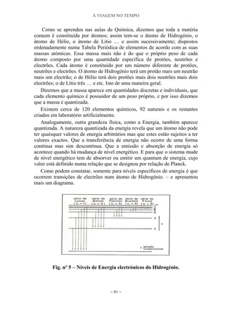 A VIAGEM NO TEMPO
~ 81 ~
Como se aprendeu nas aulas de Química, dizemos que toda a matéria
comum é constituída por átomos; assim tem-se o átomo de Hidrogénio, o
átomo de Hélio, o átomo de Lítio … e assim sucessivamente; dispostos
ordenadamente numa Tabela Periódica de elementos de acordo com as suas
massas atómicas. Essa massa mais não é do que o próprio peso de cada
átomo composto por uma quantidade específica de protões, neutrões e
electrões. Cada átomo é constituído por um número diferente de protões,
neutrões e electrões. O átomo de Hidrogénio terá um protão mais um neutrão
mais um electrão; o de Hélio terá dois protões mais dois neutrões mais dois
electrões; o de Lítio três … e etc. Isto de uma maneira geral.
Dizemos que a massa aparece em quantidades discretas e individuais, que
cada elemento químico é possuidor de um peso próprio, e por isso dizemos
que a massa é quantizada.
Existem cerca de 120 elementos químicos, 92 naturais e os restantes
criados em laboratório artificialmente.
Analogamente, outra grandeza física, como a Energia, também aparece
quantizada. A natureza quantizada da energia revela que um átomo não pode
ter quaisquer valores de energia arbitrários mas que estes estão sujeitos a ter
valores exactos. Que a transferência de energia não ocorre de uma forma
contínua mas sim descontínua. Que a emissão e absorção de energia só
acontece quando há mudança de nível energético. E para que o sistema mude
de nível energético tem de absorver ou emitir um quantum de energia, cujo
valor está definido numa relação que se designou por relação de Planck.
Como podem constatar, somente para níveis específicos de energia é que
ocorrem transições de electrões num átomo de Hidrogénio. – e apresentou
mais um diagrama.
Fig. nº 5 – Níveis de Energia electrónicos do Hidrogénio.
 