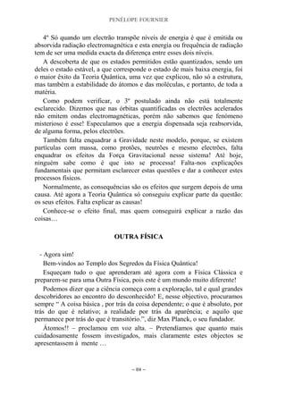 PENÉLOPE FOURNIER
~ 84 ~
4º Só quando um electrão transpõe níveis de energia é que é emitida ou
absorvida radiação electromagnética e esta energia ou frequência de radiação
tem de ser uma medida exacta da diferença entre esses dois níveis.
A descoberta de que os estados permitidos estão quantizados, sendo um
deles o estado estável, a que corresponde o estado de mais baixa energia, foi
o maior êxito da Teoria Quântica, uma vez que explicou, não só a estrutura,
mas também a estabilidade do átomos e das moléculas, e portanto, de toda a
matéria.
Como podem verificar, o 3º postulado ainda não está totalmente
esclarecido. Dizemos que nas órbitas quantificadas os electrões acelerados
não emitem ondas electromagnéticas, porém não sabemos que fenómeno
misterioso é esse! Especulamos que a energia dispensada seja reabsorvida,
de alguma forma, pelos electrões.
Também falta enquadrar a Gravidade neste modelo, porque, se existem
partículas com massa, como protões, neutrões e mesmo electrões, falta
enquadrar os efeitos da Força Gravitacional nesse sistema! Até hoje,
ninguém sabe como é que isto se processa! Falta-nos explicações
fundamentais que permitam esclarecer estas questões e dar a conhecer estes
processos físicos.
Normalmente, as consequências são os efeitos que surgem depois de uma
causa. Até agora a Teoria Quântica só conseguiu explicar parte da questão:
os seus efeitos. Falta explicar as causas!
Conhece-se o efeito final, mas quem conseguirá explicar a razão das
coisas…
OOUUTTRRAA FFÍÍSSIICCAA
- Agora sim!
Bem-vindos ao Templo dos Segredos da Física Quântica!
Esqueçam tudo o que aprenderam até agora com a Física Clássica e
preparem-se para uma Outra Física, pois este é um mundo muito diferente!
Podemos dizer que a ciência começa com a exploração, tal e qual grandes
descobridores ao encontro do desconhecido! E, nesse objectivo, procuramos
sempre “ A coisa básica , por trás da coisa dependente; o que é absoluto, por
trás do que é relativo; a realidade por trás da aparência; e aquilo que
permanece por trás do que é transitório.”, diz Max Planck, o seu fundador.
Átomos!! – proclamou em voz alta. – Pretendíamos que quanto mais
cuidadosamente fossem investigados, mais claramente estes objectos se
apresentassem à mente …
 