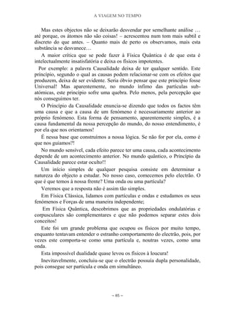 A VIAGEM NO TEMPO
~ 85 ~
Mas estes objectos não se deixarão desvendar por semelhante análise …
até porque, os átomos não são coisas! – acrescentou num tom mais subtil e
discreto do que antes. – Quanto mais de perto os observamos, mais esta
substância se desvanece…
A maior crítica que se pode fazer à Física Quântica é de que esta é
intelectualmente insatisfatória e deixa os físicos impotentes.
Por exemplo: a palavra Causalidade deixa de ter qualquer sentido. Este
princípio, segundo o qual as causas podem relacionar-se com os efeitos que
produzem, deixa de ser evidente. Seria óbvio pensar que este princípio fosse
Universal! Mas aparentemente, no mundo ínfimo das partículas sub-
atómicas, este princípio sofre uma quebra. Pelo menos, pela percepção que
nós conseguimos ter.
O Princípio da Causalidade enuncia-se dizendo que todos os factos têm
uma causa e que a causa de um fenómeno é necessariamente anterior ao
próprio fenómeno. Esta forma de pensamento, aparentemente simples, é a
causa fundamental da nossa percepção do mundo, do nosso entendimento, é
por ela que nos orientamos!
É nessa base que construímos a nossa lógica. Se não for por ela, como é
que nos guiamos?!
No mundo sensível, cada efeito parece ter uma causa, cada acontecimento
depende de um acontecimento anterior. No mundo quântico, o Princípio da
Causalidade parece estar oculto!!
Um início simples de qualquer pesquisa consiste em determinar a
natureza do objecto a estudar. No nosso caso, comecemos pelo electrão. O
que é que temos à nossa frente? Uma onda ou uma partícula?
Veremos que a resposta não é assim tão simples.
Em Física Clássica, lidamos com partículas e ondas e estudamos os seus
fenómenos e Forças de uma maneira independente;
Em Física Quântica, descobrimos que as propriedades ondulatórias e
corpusculares são complementares e que não podemos separar estes dois
conceitos!
Este foi um grande problema que ocupou os físicos por muito tempo,
enquanto tentavam entender o estranho comportamento do electrão, pois, por
vezes este comporta-se como uma partícula e, noutras vezes, como uma
onda.
Esta impossível dualidade quase levou os físicos à loucura!
Inevitavelmente, concluiu-se que o electrão possuía dupla personalidade,
pois consegue ser partícula e onda em simultâneo.
 
