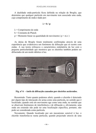 PENÉLOPE FOURNIER
~ 86 ~
A dualidade onda-partícula ficou definida na relação de Broglie, que
determina que qualquer partícula em movimento tem associada uma onda,
cujo comprimento de onda é dado por:
λ = h / p
λ = Comprimento de onda
h = Constante de Planck
p = Momento linear ou quantidade de movimento ( p = m.v )
As ideias de Broglie foram totalmente confirmadas através de uma
experiência que evidenciava um fenómeno de difracção que só ocorre com
ondas. A sua teoria reforçava a característica ondulatória da luz com a
pequena particularidade que mostrava que os electrões também podem ser
difractados de um modo idêntico à luz.
Fig. nº 6 - Anéis de difracção causados por electrões acelerados.
Resumindo: Tanto quanto podemos aferir, quando o electrão é detectado
por algum tipo de interacção ele actua como uma partícula, no sentido que é
localizado; quando está em movimento age como uma onda, no sentido que
se observam fenómenos de interferência e de difracção e, obviamente, uma
onda em extensão não pode ter uma localização específica, portanto, não
pode ser considerada como partícula.
Novamente: Quando localizado por um mecanismo sensível à luz, o
electrão transforma-se numa partícula; quando projectado através de uma
 