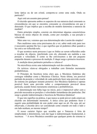 A VIAGEM NO TEMPO
~ 87 ~
lente óptica ou de um cristal, comporta-se como uma onda. Onda ou
partícula?!
Aqui está um assunto para pensar!
O electrão apresenta ambos os aspectos da sua natureza dual consoante as
circunstâncias em que se encontra; consoante as circunstâncias em que é
detectado. O que implica que a escolha do modelo determina a natureza da
medida!!
Outro princípio simples, consiste em determinar algumas características
básicas do nosso objecto de estudo, como por exemplo, a sua posição e
velocidade.
Mais uma vez, veremos que essa determinação não é assim tão simples!
Para medirmos uma coisa precisamos de a ver, saber onde está; para isso
é necessário apontar-lhe luz; o que significa que só podemos olhar quando a
luz está a ser reflectida nele.
O que acontece neste processo é que os fotões ao serem reflectidos estão
a ressaltar do objecto, interferindo com ele, alterando um nadinha a sua
posição e velocidade. É como se lhe estivéssemos a dar um pequeno
empurrão durante o processo de medição. E daqui surge a primeira incerteza:
A medição desse parâmetro perturba-o e altera-o!
Na microfísica existe uma indeterminação real dos estados físicos.
Os teóricos vêem-se obrigados a trabalhar com fórmulas meramente
probabilísticas.
O Princípio da Incerteza torna claro que, a Mecânica Quântica não
consegue trabalhar como a Mecânica Clássica. Nesta última, era possível
partindo da posição e velocidade de cada partícula fazer uma previsão exacta
do sistema em qualquer instante posterior. Em Mecânica Quântica é apenas
possível fazer uma previsão sobre o comportamento provável dessa
partícula, usando fontes meramente estatísticas e probabilísticas.
A determinação tem falha logo no início, pois é impossível saber com a
precisão necessária as posições e velocidades instantâneas das partículas. Daí
surge a grande indeterminação e Incerteza da Mecânica Quântica!
O que isto significa na prática, é que nunca se pode prever onde estará um
electrão em determinado momento. A única coisa que podemos fazer é
sugerir uma probabilidade de este poder estar aqui ou ali. Ou seja, até ser
observado, o electrão deve ser considerado como estando em todo o lado e
em lado nenhum, ao mesmo tempo!!
O nosso carácter lógico que acredita que a Natureza é feita de
simplicidade e determinista, vem dar lugar à indeterminação fundamental, à
incerteza: “ A nova Mecânica considera que qualquer ponto do sistema se
 