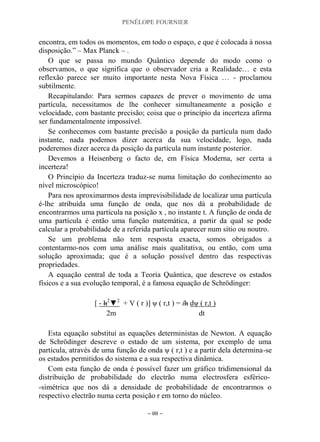 PENÉLOPE FOURNIER
~ 88 ~
encontra, em todos os momentos, em todo o espaço, e que é colocada à nossa
disposição.” – Max Planck – .
O que se passa no mundo Quântico depende do modo como o
observamos, o que significa que o observador cria a Realidade… e esta
reflexão parece ser muito importante nesta Nova Física … - proclamou
subtilmente.
Recapitulando: Para sermos capazes de prever o movimento de uma
partícula, necessitamos de lhe conhecer simultaneamente a posição e
velocidade, com bastante precisão; coisa que o princípio da incerteza afirma
ser fundamentalmente impossível.
Se conhecemos com bastante precisão a posição da partícula num dado
instante, nada podemos dizer acerca da sua velocidade, logo, nada
poderemos dizer acerca da posição da partícula num instante posterior.
Devemos a Heisenberg o facto de, em Física Moderna, ser certa a
incerteza!
O Princípio da Incerteza traduz-se numa limitação do conhecimento ao
nível microscópico!
Para nos aproximarmos desta imprevisibilidade de localizar uma partícula
é-lhe atribuída uma função de onda, que nos dá a probabilidade de
encontrarmos uma partícula na posição x , no instante t. A função de onda de
uma partícula é então uma função matemática, a partir da qual se pode
calcular a probabilidade de a referida partícula aparecer num sítio ou noutro.
Se um problema não tem resposta exacta, somos obrigados a
contentarmo-nos com uma análise mais qualitativa, ou então, com uma
solução aproximada; que é a solução possível dentro das respectivas
propriedades.
A equação central de toda a Teoria Quântica, que descreve os estados
físicos e a sua evolução temporal, é a famosa equação de Schrödinger:
[ - h2
▼2
+ V ( r )] ψ ( r,t ) = ih dψ ( r,t )
2m dt
Esta equação substitui as equações deterministas de Newton. A equação
de Schrödinger descreve o estado de um sistema, por exemplo de uma
partícula, através de uma função de onda ψ ( r,t ) e a partir dela determina-se
os estados permitidos do sistema e a sua respectiva dinâmica.
Com esta função de onda é possível fazer um gráfico tridimensional da
distribuição de probabilidade do electrão numa electrosfera esférico-
-simétrica que nos dá a densidade de probabilidade de encontrarmos o
respectivo electrão numa certa posição r em torno do núcleo.
 