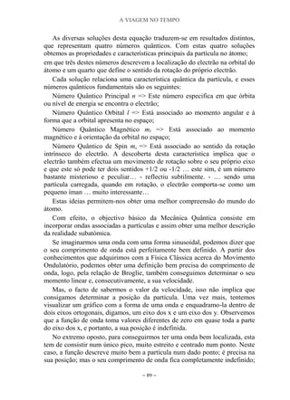 A VIAGEM NO TEMPO
~ 89 ~
As diversas soluções desta equação traduzem-se em resultados distintos,
que representam quatro números quânticos. Com estas quatro soluções
obtemos as propriedades e características principais da partícula no átomo;
em que três destes números descrevem a localização do electrão na orbital do
átomo e um quarto que define o sentido da rotação do próprio electrão.
Cada solução relaciona uma característica quântica da partícula, e esses
números quânticos fundamentais são os seguintes:
Número Quântico Principal n => Este número especifica em que órbita
ou nível de energia se encontra o electrão;
Número Quântico Orbital l => Está associado ao momento angular e à
forma que a orbital apresenta no espaço;
Número Quântico Magnético ml => Está associado ao momento
magnético e à orientação da orbital no espaço;
Número Quântico de Spin ms => Está associado ao sentido da rotação
intrínseco do electrão. A descoberta desta característica implica que o
electrão também efectua um movimento de rotação sobre o seu próprio eixo
e que este só pode ter dois sentidos +1/2 ou -1/2 … este sim, é um número
bastante misterioso e peculiar… - reflectiu subtilmente. - … sendo uma
partícula carregada, quando em rotação, o electrão comporta-se como um
pequeno íman … muito interessante…
Estas ideias permitem-nos obter uma melhor compreensão do mundo do
átomo.
Com efeito, o objectivo básico da Mecânica Quântica consiste em
incorporar ondas associadas a partículas e assim obter uma melhor descrição
da realidade subatómica.
Se imaginarmos uma onda com uma forma sinusoidal, podemos dizer que
o seu comprimento de onda está perfeitamente bem definido. A partir dos
conhecimentos que adquirimos com a Física Clássica acerca do Movimento
Ondulatório, podemos obter uma definição bem precisa do comprimento de
onda, logo, pela relação de Broglie, também conseguimos determinar o seu
momento linear e, consecutivamente, a sua velocidade.
Mas, o facto de sabermos o valor da velocidade, isso não implica que
consigamos determinar a posição da partícula. Uma vez mais, tentemos
visualizar um gráfico com a forma de uma onda e enquadramo-la dentro de
dois eixos ortogonais, digamos, um eixo dos x e um eixo dos y. Observemos
que a função de onda toma valores diferentes de zero em quase toda a parte
do eixo dos x, e portanto, a sua posição é indefinida.
No extremo oposto, para conseguirmos ter uma onda bem localizada, esta
tem de consistir num único pico, muito estreito e centrado num ponto. Neste
caso, a função descreve muito bem a partícula num dado ponto; é precisa na
sua posição; mas o seu comprimento de onda fica completamente indefinido;
 
