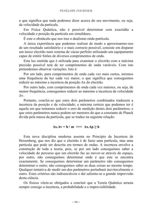 PENÉLOPE FOURNIER
~ 90 ~
o que significa que nada podemos dizer acerca do seu movimento, ou seja,
da velocidade da partícula.
Em Física Quântica, não é possível determinar com exactidão a
velocidade e posição da partícula em simultâneo.
É este o obstáculo que nos traz o dualismo onda-partícula.
A única experiência que podemos realizar de modo a aproximarmo-nos
de um resultado satisfatório e o mais correcto possível, consiste em disparar
um único electrão num sistema de vácuo perfeito utilizando um equipamento
capaz de emitir fotões de diversos comprimentos de onda.
Esta luz emitida que é utilizada para examinar o electrão com a máxima
precisão possível terá de ter comprimentos de onda variáveis. Com isto
pretendemos observar variações. Isto é:
Por um lado, para comprimentos de onda cada vez mais curtos, teremos
uma frequência da luz cada vez maior, o que significa que conseguimos
reduzir ao máximo a incerteza da posição Δx do electrão.
Por outro lado, com comprimentos de onda cada vez maiores, ou seja, de
menor frequência, conseguimos reduzir ao máximo a incerteza da velocidade
Δv.
Portanto, conclui-se que estes dois parâmetros combinados traduzem a
incerteza da posição e da velocidade; a máxima certeza que podemos ter é
aquela em que tentamos reduzir o erro de medição destes dois parâmetros; e
que estes parâmetros nunca podem ser menores do que a constante de Planck
divida pela massa da partícula, que se traduz na seguinte relação:
Δx.Δv = h / m <=> Δx.Δp ≥ h
Esta nova disciplina moderna assenta no Princípio da Incerteza de
Heisenberg, que nos diz que o electrão é de facto uma partícula, mas uma
partícula que pode ser descrita em termos de ondas. A incerteza envolve a
construção de toda a teoria, pois, se por um lado conseguimos saber a
velocidade do percurso que um electrão faz ao mover-se através do espaço,
por outro, não conseguimos determinar onde é que este se encontra
exactamente. Se conseguimos determinar um parâmetro não conseguimos
determinar o outro; não conseguimos saber as duas coisas ao mesmo tempo.
Qualquer tentativa de medir um dos parâmetros perturbará inevitavelmente o
outro. Estes critérios são indissociáveis e daí salienta-se a grande imprevisão
desta ciência.
Os físicos vêem-se obrigados a concluir que a Teoria Quântica arrasta
sempre consigo a incerteza, a probabilidade e a imprevisibilidade.
 