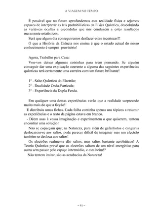 A VIAGEM NO TEMPO
~ 91 ~
É possível que no futuro aprofundemos esta realidade física e sejamos
capazes de interpretar as leis probabilísticas da Física Quântica, descobrindo
as variáveis ocultas e escondidas que nos conduzem a estes resultados
meramente estatísticos.
Será que algum dia conseguiremos desfazer estas incertezas?!
O que a História da Ciência nos ensina é que o estado actual do nosso
conhecimento é sempre provisório!
Agora, Trabalho para Casa:
Vou-vos deixar algumas coisinhas para irem pensando. Se alguém
conseguir dar uma explicação coerente a alguma das seguintes experiências
quânticas terá certamente uma carreira com um futuro brilhante!
1º - Salto Quântico do Electrão;
2º - Dualidade Onda-Partícula;
3º - Experiência da Dupla Fenda.
Em qualquer uma destas experiências verão que a realidade surpreende
muito mais do que a ficção!!
E distribuiu umas fichas. Cada folha continha apenas uns tópicos a resumir
as experiências e o resto da página estava em branco.
- Dêem asas à vossa imaginação e experimentem o que quiserem, tentem
encontrar uma solução!
Não se esqueçam que, na Natureza, para além de gafanhotos e cangurus
deslocarem-se aos saltos, pode parecer difícil de imaginar mas um electrão
também se desloca aos saltos!
Os electrões realmente dão saltos, mas saltos bastante acrobáticos! A
Teoria Quântica prevê que os electrões saltam de um nível energético para
outro sem passar pelo espaço intermédio, e esta heim!?
Não tentem imitar, são as acrobacias da Natureza!
 