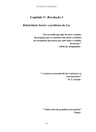 PENÉLOPE FOURNIER
~ 92 ~
Capítulo V: Revelação I
Relatividade Geral e o problema da Luz
“ Da covardia que foge da nova verdade;
da preguiça que se contenta com meias verdades;
da arrogância que pensa que sabe toda a verdade,
livrai-nos. “
- Sábio da Antiguidade -
“ A natureza essencial da luz é misturar-se
sem interferir.”
- D. T. Suzuki -
“ Nada existe de grandioso sem paixão.”
- Hegel -
 