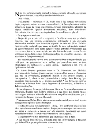 A VIAGEM NO TEMPO
~ 93 ~
ão era particularmente pontual e, tendo chegado atrasado, encontrara
quatro homens já reunidos na sala da Biblioteca.
- Olá! - disse.
- Finalmente! – respondeu o Dr. Wolf com o seu sotaque tipicamente
inglês, enquanto tentava acender o seu cachimbo. A formação deste cientista
aplicava-se à área de Física Experimental. Era um homem alto e elegante, de
bigode arrebitado, queixo firmemente modelado, bem constituído,
determinado e irreverente, cabelo grisalho e de um olhar azul glacial.
- Desculpem-me o atraso.
- O que foi que aconteceu? – perguntou o Dr. Gibbs com a sua pronúncia
francesa. Era um homem extremamente inteligente e um excelente
Matemático também com formação superior na área de Física Teórica.
Sempre cortês e educado, por vezes até tímido de mais e demasiado amável,
de gestos tranquilos, uma barba agreste e umas entradas pronunciadas que
revelavam o início de uma calvície inevitável fruto da idade, e estas faziam
sobressair na sua face os seus óculos graduados e os seus olhos sinceros. – Já
estávamos a ficar preocupados!
- São neste momento cinco e meia e não quero deixar estragar o lanche que
pedi para me prepararem, seria melhor que procedesse com as suas
observações ou explicações … como queira. – reclamou o Dr. Wolf já
ligeiramente irritado.
Os outros homens presentes eram o Dr. Stevenson, um Biofísico
americano ainda bastante jovem, sempre com um olhar atento e observador
que não se pronunciou, preferindo manter a sua atitude discreta e
introspectiva. E, claro, o seu companheiro e amigo Josh Bentley que
aguardara pacientemente ou … impacientemente! A sua formação superior
estendia-se a diversas áreas, desde Engenharia Electrotécnica, Informática e
Telecomunicações.
Sem mais perdas de tempo, iniciou o seu discurso. Os seus olhos castanhos
brilhavam, diluídos num mistério intenso, e o seu rosto, por norma pálido,
estava agora corado e animado. Gerou-se um magnífico ambiente em que o
pensamento flui com graciosa liberdade.
Pessoas como Ruben Klein vivem num mundo mental para o qual apenas
conseguimos espreitar com admiração!
- Tendes de seguir-me atentamente. - disse. - Irei contrariar uma ou outra
ideia que são universalmente aceites. Esqueçam tudo o que vos ensinaram
até agora e comecem a pensar por vós mesmos. Construam um novo
pensamento de raiz. – e avançou abertamente e sem suspense.
- Basicamente vou-lhes demonstrar que a Realidade não é Real!
A sua plateia entreolhou-se, intrigada, mas não se pronunciou e deixaram
que Ruben Klein prosseguisse com o seu raciocínio.
N
 