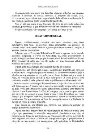 PENÉLOPE FOURNIER
~ 94 ~
Ocasionalmente acabamos por descobrir algumas soluções que parecem
silenciar e resolver as nossas questões e enigmas da Física. Mas,
recentemente, apercebi-me que a questão da Relatividade é muito mais do
que relativa e continua muito longe de estar resolvida.
Não sei até que ponto é que Einstein não teria já percebido todas estas
questões, porque tudo o que pretendo concluir tem como base a sua teoria.
Relatividade Geral. Obviamente! - exclamou elevando a voz.
RREELLAATTIIVVIIDDAADDEE GGEERRAALL
Espero, confiantemente, encontrar um novo caminho, uma nova
perspectiva para todas as questões daqui emergentes. Se, contudo, no
decurso deste meu ensaio tiverem alguma questão para colocar, estejam à
vontade para me interromper.
Sabemos que a Teoria da Relatividade Restrita é apenas válida quando
podemos desprezar a Força da Gravidade ou, mais precisamente, a
aceleração gravitacional. Mal propôs a sua teoria da Relatividade Restrita em
1905, Einstein já sabia que ela não podia ser uma descrição válida da
Natureza se existisse Gravidade.
O problema da aceleração gravitacional incorre no seguinte:
Imaginemos um objecto em rotação. Vejamos, por exemplo, um carrossel
a andar à roda. Imagine-se que estou sentado no centro do carrossel e peço a
alguém para se encostar no corrimão, na periferia. Embora esteja a andar à
roda, na verdade estou imóvel e fixo num ponto. A outra pessoa, está
realmente a andar à roda, pois está a ser impelida num movimento circular.
Este movimento circular que lhe mantém nesta trajectória tem de ser visto
sob dois aspectos. A pessoa está a mover-se em círculo porque sofre a acção
de duas forças em simultâneo e como consequência descreve uma trajectória
circular. Uma dessas forças é a Força Centrípeta que a empurra para dentro
em direcção ao centro; a outra força é uma Força Centrífuga ou Força
Inercial que a empurra para fora, numa tendência natural de se opor ao novo
movimento. No seu conjunto, as duas forças equilibram-se e a distância da
pessoa ao centro é sempre a mesma.
Uma pessoa ou um objecto que percorra esta trajectória circular no
espaço possui uma aceleração.
Agora tentemos medir o raio da circunferência do carrossel usando uma
régua que pousamos na direcção longitudinal. Lembremos que não há
movimento ao longo do comprimento da régua, que está sobre a direcção do
raio; reparem que estou a medir um comprimento que é perpendicular à
direcção do movimento, por conseguinte, pelo princípio da Relatividade
 