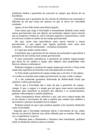 PENÉLOPE FOURNIER
~ 96 ~
referência mudou a geometria do carrossel no espaço, que deixou de ser
Euclidiana.
Concluímos que a geometria de um sistema de referência em aceleração é
diferente de um que esteja em repouso ou que se mova em velocidade
constante.
Agora, só nos falta incluir uma última ligação:
Uma massa que reage à Gravidade é normalmente definida como tendo
massa gravitacional; mas um objecto em aceleração adquire massa inercial
que se comporta e traduz-se, sob os mesmos aspectos e características, como
se estivesse a imitar os efeitos de um campo gravitacional.
Ou seja, existe uma equivalência entre massa inercial e massa
gravitacional, o que sugere uma ligação profunda entre estes dois
conceitos… Deveras interessante! - exclamou claramente.
- E é aqui que reside o ponto chave:
Concluímos que a geometria de um sistema em aceleração é equivalente à
geometria de um sistema num campo gravitacional.
E estas conclusões estendem-se à geometria do próprio espaço-tempo;
que deixa de ser estática e rígida, para adquirir uma propriedade mais
flexível, elástica e deformável.
Podemos imaginar a estrutura do espaço-tempo que envolve a Terra como
sendo uma superfície de borracha com uma depressão no mesmo.
A Terra muda a geometria do espaço-tempo que a envolve. E isto aplica-
-se a todos os sistemas num campo gravitacional, ou seja, a todo o espaço.
É a tão conhecida geometria deformada da Relatividade Geral que
substitui o efeito gravitacional.
Diz-se que a Gravidade não é mais do que a geometria do espaço-
-tempo. E que, o espaço e o tempo que até agora eram meras convenções
absolutas para classificar as posições dos objectos e os acontecimentos,
ganham vidas próprias e estados dinâmicos.
Outra consequência destas reflexões é que, este novo espaço-tempo não
só irá afectar o movimento de toda a matéria que contém mas também o
movimento e percurso da própria luz no espaço.
Podemos pensar no que é que acontece quando a luz encontra obstáculos
como a Gravidade.
Supondo que a Gravidade realmente afecta o movimento da luz, então,
deveria ser possível detectar esse efeito olhando para as estrelas. Mais uma
vez, a experiência é a prova:
Se olharmos para o firmamento e fixarmos uma constelação, podemos
medir as distâncias relativas entre as estrelas.
 