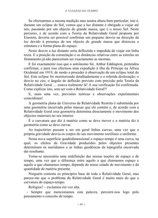 A VIAGEM NO TEMPO
~ 97 ~
Se efectuarmos a mesma medição mas noutra altura bem particular, isto é,
durante um eclipse do Sol, vemos que a luz distante é obrigada a viajar até
nós, passando por um objecto de grande massa, que é o nosso Sol. Neste
percurso, e de acordo com a Teoria da Relatividade Geral proposta por
Einstein, deveria ser possível confirmar um pequeno desvio na direcção da
luz devido à presença de um objecto de grande massa que distorceu a
estrutura e a forma plana do espaço.
Neste desvio a luz distante seria deflectida e impedida de viajar em linha
recta. E a posição da constelação e as distâncias relativas entre as estrelas no
firmamento já não pareceriam ser exactamente as mesmas.
E foi exactamente isso que o astrónomo Sir. Arthur Eddington, pretendeu
confirmar, e para isso efectuou uma expedição à ilha de Príncipe na África
Ocidental em 1919, de modo a proceder à observação de um eclipse total do
Sol. Este eclipse foi monitorizado detalhadamente e a referida deslocação; o
desvio no céu; o ângulo de deflexão previsto com precisão pela Teoria da
Relatividade Geral … estava realmente lá! A sua verificação foi confirmada.
Como explicar isto, sem ser com a Relatividade Geral?!
E, mais uma vez, previsões teóricas e observações experimentais
coincidiram!
A geometria plana do Universo da Relatividade Restrita é substituída por
uma geometria encurvada pelas massas que ele contém e, de acordo com a
Relatividade Geral essa geometria determina directamente o movimento dos
objectos materiais no seu interior.
É a curvatura que diz à matéria como se deve mover e a matéria diz à
geometria como se deve curvar.
As trajectórias passam a ser em geral linhas curvas, uma vez que a
própria gravidade desvia os corpos do seu movimento rectilíneo e uniforme.
Nesta nova superfície quadridimensional o espaço-tempo é uma curva, na
qual, os efeitos da Gravidade produzidos pelos objectos presentes
determinam os meridianos e as linhas geodésicas da topografia encurvada
daí resultante.
Torna-se necessária uma redefinição das nossas noções de espaço e de
tempo, uma vez que a diferença entre aquilo a que chamamos espaço e
aquilo a que chamamos tempo, depende do nosso estado de movimento e da
quantidade de matéria presente.
Ninguém contesta os princípios base de toda a Relatividade Geral, mas
parece-me que o problema da Relatividade Geral é muito mais do que a
curvatura do espaço-tempo.
Relógios! – exclamou em voz alta.
- Sempre que mencionamos esta palavra, percorre-nos logo pelo
pensamento o conceito de tempo.
 