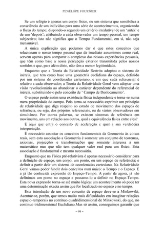 PENÉLOPE FOURNIER
~ 98 ~
Se um relógio é apenas um corpo físico, ou um sistema que sensibiliza a
consciência de um indivíduo para uma série de acontecimentos, organizando
o fluxo do tempo; dispondo-o segundo um critério irredutível de um „antes‟ e
de um ‟depois‟; atribuindo a cada observador um tempo pessoal, um tempo
subjectivo; isto não significa que o Tempo Fundamental, em si, não seja
mensurável.
A única explicação que podemos dar é que estes conceitos que
relacionam o nosso tempo pessoal que de imediato assumimos como real,
servem apenas para comparar o complexo das nossas experiências pessoais,
que têm como base a nossa percepção exterior transmitida pelos nossos
sentidos e que, para além disto, não têm a menor legitimidade.
Enquanto que a Teoria da Relatividade Restrita adoptou o sistema de
inércia, que tem como base uma geometria euclidiana do espaço, definido
por um sistema de coordenadas cartesiano, e em que cada referencial é
relativo a cada observador; a Teoria da Relatividade Geral vem adoptar uma
visão revolucionária ao abandonar o carácter dependente do referencial de
inércia, substituindo-o pelo conceito de „ Campo de Deslocamento‟.
O espaço perde assim uma existência física independente e torna-se numa
mera propriedade do campo. Pois torna-se necessário exprimir um princípio
de relatividade que diga respeito ao estado de movimento dos espaços de
referência, ou seja, dos próprios referenciais, ou de vários observadores em
simultâneo. Por outras palavras, se existem sistemas de referência em
movimento, uns em relação aos outros, qual a equivalência física entre eles?
É aqui que entra o conceito de aceleração e qual a sua verdadeira
interpretação.
É necessário associar os conceitos fundamentais da Geometria às coisas
reais, sem esta associação a Geometria é somente um conjunto de teoremas,
axiomas, projecções e transformações que somente interessa a um
matemático mas que não tem qualquer valor real para um físico. Esta
associação é fundamental e mesmo necessária.
Enquanto que na Física pré-relativista é apenas necessário considerar para
a definição de espaço, um corpo, um ponto, ou um espaço de referência; e
definir a partir dele um sistema de coordenadas cartesiano. Na Relatividade
Geral vamos poder fundir dois conceitos num único: o Tempo e o Espaço. É
a já tão conhecida expressão do Espaço-Tempo. A partir de agora, já não
definimos um ponto no espaço e passamo-lo a definir no Espaço-Tempo.
Esta nova expressão torna-se até muito lógica: um acontecimento só pode ter
uma determinação exacta assim que for localizado no espaço e no tempo.
Esta introdução de um novo conceito de espaço deve-se a Minkowski.
Acentue-se, porém, que temos muito mais dificuldades em imaginar relações
espacio-temporais no contínuo quadridimensional de Minkowski, do que, no
contínuo tridimensional Euclidiano.Mas só assim, conseguimos garantir que
 