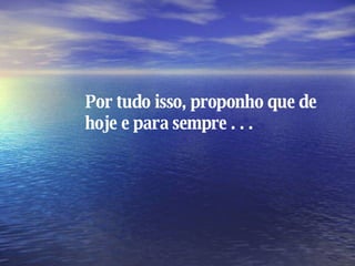 Por tudo isso, proponho que de hoje e para sempre . . . 