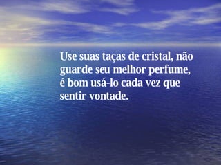 Use suas taças de cristal, não guarde seu melhor perfume, é bom usá-lo cada vez que sentir vontade. 