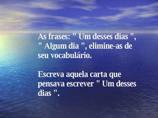 As frases: " Um desses dias ", " Algum dia ", elimine-as de seu vocabulário. Escreva aquela carta que pensava escrever " Um desses dias ". 
