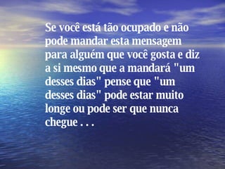 Se você está tão ocupado e não pode mandar esta mensagem para alguém que você gosta e diz a si mesmo que a mandará "um desses dias" pense que "um desses dias" pode estar muito longe ou pode ser que nunca chegue . . . 