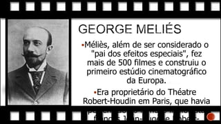 Méliès, além de ser considerado o

"pai dos efeitos especiais", fez
mais de 500 filmes e construiu o
primeiro estúdio cinematográfico
da Europa.
Era proprietário do Théatre
Robert-Houdin em Paris, que havia
pertencido ao famoso ilusionista
francês Jean-Eugène Robert-

 