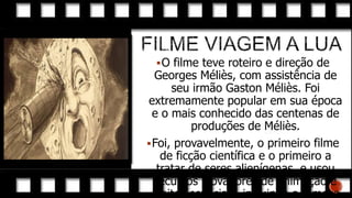  O filme teve roteiro e direção de

Georges Méliès, com assistência de
seu irmão Gaston Méliès. Foi
extremamente popular em sua época
e o mais conhecido das centenas de
produções de Méliès.
 Foi, provavelmente, o primeiro filme
de ficção científica e o primeiro a
tratar de seres alienígenas, e usou
recursos inovadores de animação e
efeitos especiais, incluindo a famosa

 
