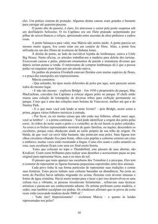 10
eles. Um prático sistema de proteção. Algumas destas canoas eram grandes o bastante
para carregar até quarenta pessoas.
O ponto alto do passeio, é claro, foi atravessar e correr pela ponte suspensa sob
um desfiladeiro belíssimo. O rio Capilano era um filete prateado serpenteando por
pilhas de seixos brancos e roliços, aprisionado entre encostas de altos pinheiros e cedros
rosas.
A ponte balançava para valer, mas Márcia não sentiu medo. A ponte parecia ser
mesmo muito segura. Era como estar em um cenário de filme. Aliás, a ponte fora
utilizada em um dos filmes de aventuras de Indiana Jones.
À direita da ponte, ao lado da inevitável lojinha de lembranças, estava a Little
Big House. Nesta oficina, os artesãos trabalhavam a madeira para deleite dos turistas.
Escavavam canoas e poles, pintavam ornamentos de parede e miniaturas diversas que
depois seriam postas à venda. O interessante de comprar lembranças ali é que a pessoa
podia ver enquanto eram feitas por um artesão nativo.
Os jardins da pioneira Elizabeth estavam floridos com muitas espécies de flores,
e a praça dos totempoles era impressionante.
Márcia comentou:
- Que estranho, há tipos muito diferentes de poles por aqui, nem parecem serem
todos do mesmo lugar.
- E não são mesmo – explicou Bridgit – Em 1930 o proprietário do parque, Mac
MacEachran, convidou Joe Capilano a colocar alguns poles no parque. O chefe então
reuniu uma coleção de totempoles de diversas tribos para exibição permanente no
parque. Creio que é uma das coleções mais bonitas de Vancouver, melhor até que a do
Stanley Park.
- E o que mais você está lendo aí neste livreto? – pois Bridgit, assim como a
prima, pegara vários folhetos turísticos à entrada.
- Por favor, eu sei muitas coisas que não estão nos folhetos, afinal, nasci aqui,
você se lembra? – e a prima continuou – Você pode identificar a origem dos poles pelas
cores. As tribos do norte usam o preto e o vermelho; as do sul fazem os poles coloridos.
As cores e os bichos representados mostram de quais famílias, ou nações, descendem os
escultores, porque estes obedecem ainda ao estilo próprio de sua tribo de origem. Os
Haída, de que você vai ouvir falar bastante, não pintavam seus poles. Suas figuras tem
olhos circulares olhando fixo para frente, olhos com pupilas e contorno externo em cima
e embaixo; muitas vezes estão mostrando a língua. Como eles usam o cedro amarelo ou
rosa, suas esculturas ficam com uma cor final muito bonita.
‘Estes que colocam no topo o Thunderbird, este pássaro de asas abertas, são
Kwakiuti. Usam cores brilhantes para realçar seus desenhos e acrescentam peças ao pau
original para representar bicos, asas e os raios do sol.
O pássaro que mais aparece nas esculturas dos Tsimshiai é o pica-pau. Eles tem
o costume de representar as figuras humanas pequeninas espremidas entre dois animais.
Cada povo tinha lá sua forma particular de representar suas tradições e contar
suas histórias. Estes povos tinham suas culturas baseadas na abundância. Na costa ao
norte do Pacífico havia salmões migrando rio acima, florestas com árvores imensas e
fontes de água cristalina. Havia muito tempo para o lazer e por isso desenvolveu-se uma
cultura rica e vibrante; as pessoas inventavam ferramentas , refinavam suas técnicas
artísticas e passavam seu conhecimento adiante. Os artistas preferiam como madeira, o
cedro, mas também esculpiam em pedras. Os estudiosos afirmam que os povos da costa
oeste estão escavando madeira desde 5000 aC.’
- Tudo isto? Impressionante! – exclamou Márcia – e quanto às lendas
representadas nos poles?
 