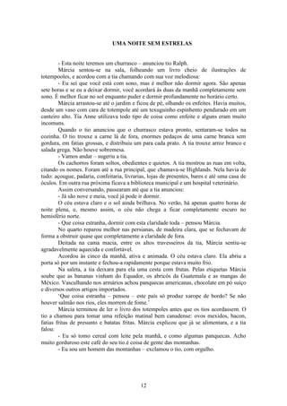 12
UMA NOITE SEM ESTRELAS
- Esta noite teremos um churrasco – anunciou tio Ralph.
Márcia sentou-se na sala, folheando um livro cheio de ilustrações de
totempooles, e acordou com a tia chamando com sua voz melodiosa:
- Eu sei que você está com sono, mas é melhor não dormir agora. São apenas
sete horas e se eu a deixar dormir, você acordará às duas da manhã completamente sem
sono. É melhor ficar no sol enquanto puder e dormir profundamente no horário certo.
Márcia arrastou-se até o jardim e ficou de pé, olhando os enfeites. Havia muitos,
desde um vaso com cara de totempole até um texuguinho espinhento pendurado em um
canteiro alto. Tia Anne utilizava todo tipo de coisa como enfeite e alguns eram muito
incomuns.
Quando o tio anunciou que o churrasco estava pronto, sentaram-se todos na
cozinha. O tio trouxe a carne lá de fora, enormes pedaços de uma carne branca sem
gordura, em fatias grossas, e distribuiu um para cada prato. A tia trouxe arroz branco e
salada grega. Não houve sobremesa.
- Vamos andar – sugeriu a tia.
Os cachorros foram soltos, obedientes e quietos. A tia mostrou as ruas em volta,
citando os nomes. Foram até a rua principal, que chamava-se Highlands. Nela havia de
tudo: açougue, padaria, confeitaria, livrarias, lojas de presentes, bares e até uma casa de
óculos. Em outra rua próxima ficava a biblioteca municipal e um hospital veterinário.
Assim conversando, passearam até que a tia anunciou:
- Já são nove e meia, você já pode ir dormir.
O céu estava claro e o sol ainda brilhava. No verão, há apenas quatro horas de
noite plena, e, mesmo assim, o céu não chega a ficar completamente escuro no
hemisfério norte.
- Que coisa estranha, dormir com esta claridade toda – pensou Márcia.
No quarto reparou melhor nas persianas, de madeira clara, que se fechavam de
forma a obstruir quase que completamente a claridade de fora.
Deitada na cama macia, entre os altos travesseiros da tia, Márcia sentiu-se
agradavelmente aquecida e confortável.
Acordou às cinco da manhã, ativa e animada. O céu estava claro. Ela abriu a
porta só por um instante e fechou-a rapidamente porque estava muito frio.
Na saleta, a tia deixara para ela uma cesta com frutas. Pelas etiquetas Márcia
soube que as bananas vinham do Equador, os abricós da Guatemala e as mangas do
México. Vasculhando nos armários achou panquecas americanas, chocolate em pó suíço
e diversos outros artigos importados.
‘Que coisa estranha – pensou – este país só produz xarope de bordo? Se não
houver salmão nos rios, eles morrem de fome.’
Márcia terminou de ler o livro dos totempoles antes que os tios acordassem. O
tio a chamou para tomar uma refeição matinal bem canadense: ovos mexidos, bacon,
fatias fritas de presunto e batatas fritas. Márcia explicou que já se alimentara, e a tia
falou:
- Eu só tomo cereal com leite pela manhã, e como algumas panquecas. Acho
muito gorduroso este café do seu tio.é coisa de gente das montanhas.
- Eu sou um homem das montanhas – exclamou o tio, com orgulho.
 