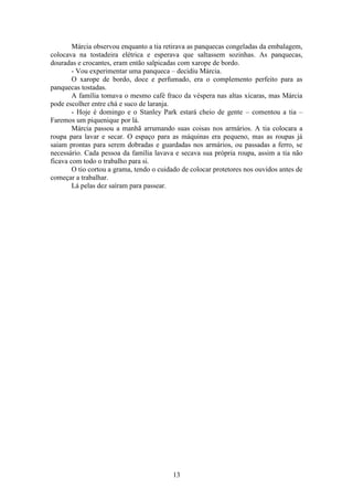 13
Márcia observou enquanto a tia retirava as panquecas congeladas da embalagem,
colocava na tostadeira elétrica e esperava que saltassem sozinhas. As panquecas,
douradas e crocantes, eram então salpicadas com xarope de bordo.
- Vou experimentar uma panqueca – decidiu Márcia.
O xarope de bordo, doce e perfumado, era o complemento perfeito para as
panquecas tostadas.
A família tomava o mesmo café fraco da véspera nas altas xícaras, mas Márcia
pode escolher entre chá e suco de laranja.
- Hoje é domingo e o Stanley Park estará cheio de gente – comentou a tia –
Faremos um piquenique por lá.
Márcia passou a manhã arrumando suas coisas nos armários. A tia colocara a
roupa para lavar e secar. O espaço para as máquinas era pequeno, mas as roupas já
saíam prontas para serem dobradas e guardadas nos armários, ou passadas a ferro, se
necessário. Cada pessoa da família lavava e secava sua própria roupa, assim a tia não
ficava com todo o trabalho para si.
O tio cortou a grama, tendo o cuidado de colocar protetores nos ouvidos antes de
começar a trabalhar.
Lá pelas dez saíram para passear.
 