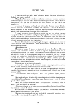 14
STANLEY PARK
A rodovia que levava até a ponte ladeava o oceano. Da ponte, avistava-se à
distância uma praia e um farol.
Chegando a Vancouver, o tio dobrou à direita, contornou a marina e estacionou
em frente ao parque. Colocou então algumas moedas no parquímetro. Márcia observou
discretamente, para que não percebessem que era a primeira vez que ela via um
parquímetro.
À entrada do parque, um balcão de informações fornecia mapas, folhetos
turísticos e indicava onde comprar os bilhetes para o Aquário e o passeio de trole. Se a
pessoa comprasse os dois programas, tinha um bom desconto no bilhete conjugado.
Márcia, como boa poupadora, comprou o bilhete conjugado.
O parque era mesmo imenso. Havia na entrada uma área para artistas exporem
seus quadros. Havia muitas trilhas, um lago com patos, jardins com rosas, clareiras com
esquilos, onde Márcia gastou quase vinte minutos de seu primeiro filme, uma praça com
totens em frente a uma loja de quinquilharias turísticas e também um campo de basebol,
além dos restaurantes e do local para piqueniques.
Em um determinado momento, Bridgit disse para a prima sair da ciclovia.
Márcia olhou em volta, sem entender. A prima mostrou a faixa amarela no chão, bem no
meio do passeio, dizendo:
- Fique à esquerda.
Márcia observou que de tempos em tempos, havia certos desenhos no chão, uma
bicicleta e um homenzinho andando. A pista da esquerda era para bicicletas e a da
direita para os pedestres. Que jeitoso! E os rapazes de patins ou patinete ficavam junto
aos pedestres. Todos os ciclistas usavam capacetes de proteção, e uma moça passou
puxando com um carrinho atrelado à roda traseira de sua bicicleta. O carrinho era alto,
com três rodas altas e uma cobertura transparente que cobria o carrinho quase que
inteiramente até o teto, protegendo a criança lá dentro da poeira, do vento e da chuva,
caso mudasse o tempo. Muito prático.
Havia dezenas de gaivotas por toda parte.
A tia contou a Márcia que, da última vez em que viera ao parque, uma gaivota
passara voando rente a seu ombro e roubara seu cachorro-quente.
O tio prontificou-se a ir buscar o lanche de todas, se elas guardassem uma mesa
à sombra. Márcia não quis sanduíche, preferiu experimentar o tal ‘fish and chips’ de que
tanto ouvia falar.
- Nós não vamos entrar no Aquário – disse o tio – podemos esperar por você
aqui.
Márcia não achou a idéia boa. Ela pretendia andar no trólei e ainda examinar
com cuidado a loja em frente aos totens. Sugeriu que lhe mostrassem o ponto de ônibus,
que ela voltaria sozinha.
- Bem, não há ônibus direto pela ponte – exclamou o tio – você precisa voltar de
barco e tomar outro ônibus do outro lado.
- Não tem problema, eu sei que o ponto do catamarã é ao lado do Canadá Place.
É só me dizer o número do ônibus.
O tio escreveu seu endereço completo, seu telefone, o celular da tia Anne e fez
Márcia prometer que ligaria se ficasse perdida.
Márcia sentiu que eles não estavam confortáveis em deixá-la sozinha, e isto a
comoveu. Era como se ela já fizesse parte da família.
 