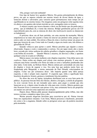 20
-Ora, porque você está sonhando!
Este tipo de humor leve agradava Márcia. Ela gostou principalmente da última
prova, em que os rapazes rolaram um enorme tronco de árvore dentro da água, e
tentavam distrair o adversário, pois venceria quem permanecesse mais tempo em pé
equilibrando-se no enorme tronco. Ela imaginou como era perigosos rolar aquelas toras
rio abaixo e em quantos não teriam morrido ao cair, esmagados entre os troncos.
A música country que tocava durante o show era tão bonito que ela pediu para a
prima, que já trabalhara ali, o nome das músicas. Bridgit gentilmente gravou um CD
especialmente para ela, com as músicas do show dos lumberjacks (assim se chamavam
os lenhadores)
O próximo show era ali bem pertinho, em uma encosta da montanha. Márcia
empoleirou-se no mais alto assento e tratou de renovar seu protetor solar, porque o sol
estava cada vez mais ardido. Ela retirou a blusa de cima e resolveu tomar um pouco da
água que trouxera de casa. Como tudo no Canadá, a água era muito cara, três dólares a
garrafinha de 250 ml.
Quando voltou-se para ajeitar o cantil, Márcia percebeu que alguém a estava
observando. Ergueu o rosto e surpreendeu o curioso. Era um rapaz muito alto e muito
loiro, cercado por várias senhoras de cabelos grisalhos e chapéus engraçados, em frente
a um ônibus de excursão. Quando Márcia o encarou, ele desviou o olhar, e apontou
qualquer coisa no ar para as velhinhas.
Márcia nunca vira tantas mulheres com chapéus esquisitos. Uma delas usava um
sombrero. Outra exibia um chapéu azul celeste com enormes girassóis. E uma outra
colocara uma boina vermelha com flores de todas as cores e tamanhos penduradas dos
dois lados. Certa tarde, na Robson Street, Márcia entrara por curiosidade em uma loja
de chapéus e tivera de segurar o riso. Era uma loja que poderia muito bem ser
freqüentada pela Margarida, a eterna namorada do Pato Donald, colecionadora de
chapéus. Como seu pai costumava dizer: ‘não importa quanto uma idéia pareça
esquisita, a vida é sempre mais esquisita’. E esquisita aqui, tinha o significado bem
brasileiro da palavra: bizarro, grotesco e totalmente fora dos padrões.
No show das aves de rapina, treinadores desfilaram com as aves bem perto do
público. As pessoas tiravam fotos dos falcões, abutres e da águia, a estrela do programa.
As aves voavam livres de um treinador para outro, para pegar a comida que eles
lançavam ao ar, e depois eram levadas de volta para seus viveiros. Márcia gostaria que
elas ficassem livres e comessem suas presas vivas, mas certamente havia um propósito
em manter em cativeiro estes espécimes em extinção.
Depois disso, Márcia pôde passear despreocupadamente pelas trilhas, mas não
tornou a avistar o simpático rapaz loiro e alto.
Muitas pessoas alugavam bicicletas para exercitar-se por ali. Outras tiravam
fotos nos espetaculares mirantes. Com fome, Márcia procurou a lanchonete, pensando
em como o tio a enganara, falando sobre os perigosos ursos que ela poderia encontrar
pela montanha.
 