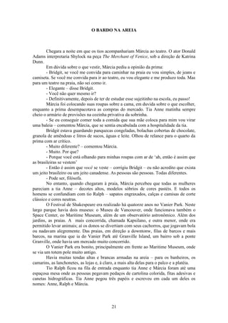21
O BARDO NA AREIA
Chegara a noite em que os tios acompanhariam Márcia ao teatro. O ator Donald
Adams interpretaria Shylock na peça The Merchant of Venice, sob a direção de Katrina
Dunn.
Em dúvida sobre o que vestir, Márcia pediu a opinião da prima:
- Bridgit, se você me convida para caminhar na praia eu vou simples, de jeans e
camiseta. Se você me convida para ir ao teatro, eu vou elegante e me produzo toda. Mas
para um teatro na praia, não sei como ir.
- Elegante – disse Bridgit.
- Você não quer mesmo ir?
- Definitivamente, depois de ter de estudar esse sujeitinho na escola, eu passo!
Márcia foi colocando suas roupas sobre a cama, em duvida sobre o que escolher,
enquanto a prima desempacotava as compras do mercado. Tia Anne matinha sempre
cheio o armário de provisões na cozinha privativa da sobrinha.
- Se eu conseguir comer toda a comida que sua mãe coloca para mim vou virar
uma baleia – comentou Márcia, que se sentia encabulada com a hospitalidade da tia.
Bridgit estava guardando panquecas congeladas, bolachas cobertas de chocolate,
granola de amêndoas e litros de sucos, águas e leite. Olhou de relance para o quarto da
prima com ar crítico.
- Muito diferente? – comentou Márcia.
- Muito. Por que?
- Porque você está olhando para minhas roupas com ar de ‘ah, então é assim que
as brasileiras se vestem’
- Então é assim que você se veste – corrigiu Bridgit – eu não acredito que exista
um jeito brasileiro ou um jeito canadense. As pessoas são pessoas. Todas diferentes.
- Pode ser, filósofa.
No entanto, quando chegaram à praia, Márcia percebeu que todas as mulheres
pareciam a tia Anne – decotes altos, modelos sóbrios de cores pastéis. E todos os
homens se confundiam com tio Ralph – sapatos engraxados, calças e camisas de corte
clássico e cores neutras.
O Festival de Shakespeare era realizado há quatorze anos no Vanier Park. Neste
largo parque havia dois museus: o Museu de Vancouver, onde funcionava também o
Space Center, eo Maritime Museum, além de um observatório astronômico. Além dos
jardins, as praias. A mais concorrida, chamada Kapsilano, e outra menor, onde era
permitido levar animais; aí os donos se divertiam com seus cachorros, que jogavam bola
ou nadavam alegremente. Das praias, em direção a downtonw, filas de barcos e mais
barcos, na marina que ia do Vanier Park até Granville Island, um bairro sob a ponte
Granville, onde havia um mercado muito concorrido.
O Vanier Park era bonito, principalmente em frente ao Maritime Museum, onde
se via um totem pole muito antigo.
Havia muitas tendas altas e brancas armadas na areia – para os banheiros, os
camarins, as lanchonetes, as lojas e, á claro, a mais alta delas para o palco e a platéia.
Tio Ralph ficou na fila de entrada enquanto tia Anne e Márcia foram até uma
espaçosa mesa onde as pessoas pegavam pedaços de cartolina colorida, fitas adesivas e
canetas hidrográficas. Tia Anne pegou três papéis e escreveu em cada um deles os
nomes: Anne, Ralph e Márcia.
 