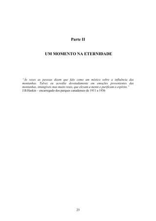 23
Parte II
UM MOMENTO NA ETERNIDADE
“Às vezes as pessoas dizem que falo como um místico sobre a influência das
montanhas. Talvez eu acredite devotadamente em emoções provenientes das
montanhas, intangíveis mas muito reais, que elevam a mente e purificam o espírito.”
J.B.Haskin – encarregado dos parques canadenses de 1911 a 1936
 
