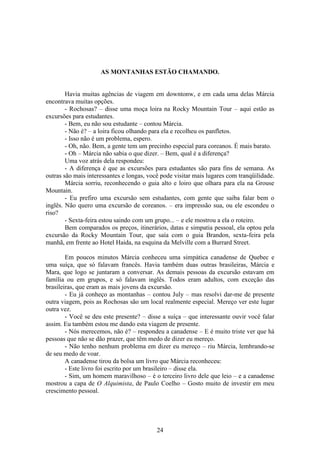 24
AS MONTANHAS ESTÃO CHAMANDO.
Havia muitas agências de viagem em downtonw, e em cada uma delas Márcia
encontrava muitas opções.
- Rochosas? – disse uma moça loira na Rocky Mountain Tour – aqui estão as
excursões para estudantes.
- Bem, eu não sou estudante – contou Márcia.
- Não é? – a loira ficou olhando para ela e recolheu os panfletos.
- Isso não é um problema, espero.
- Oh, não. Bem, a gente tem um precinho especial para coreanos. É mais barato.
- Oh – Márcia não sabia o que dizer. – Bem, qual é a diferença?
Uma voz atrás dela respondeu:
- A diferença é que as excursões para estudantes são para fins de semana. As
outras são mais interessantes e longas, você pode visitar mais lugares com tranqüilidade.
Márcia sorriu, reconhecendo o guia alto e loiro que olhara para ela na Grouse
Mountain.
- Eu prefiro uma excursão sem estudantes, com gente que saiba falar bem o
inglês. Não quero uma excursão de coreanos. – era impressão sua, ou ele escondeu o
riso?
- Sexta-feira estou saindo com um grupo... – e ele mostrou a ela o roteiro.
Bem comparados os preços, itinerários, datas e simpatia pessoal, ela optou pela
excursão da Rocky Mountain Tour, que saía com o guia Brandon, sexta-feira pela
manhã, em frente ao Hotel Haida, na esquina da Melville com a Burrard Street.
Em poucos minutos Márcia conheceu uma simpática canadense de Quebec e
uma suíça, que só falavam francês. Havia também duas outras brasileiras, Márcia e
Mara, que logo se juntaram a conversar. As demais pessoas da excursão estavam em
família ou em grupos, e só falavam inglês. Todos eram adultos, com exceção das
brasileiras, que eram as mais jovens da excursão.
- Eu já conheço as montanhas – contou July – mas resolvi dar-me de presente
outra viagem, pois as Rochosas são um local realmente especial. Mereço ver este lugar
outra vez.
- Você se deu este presente? – disse a suíça – que interessante ouvir você falar
assim. Eu também estou me dando esta viagem de presente.
- Nós merecemos, não é? – respondeu a canadense – E é muito triste ver que há
pessoas que não se dão prazer, que têm medo de dizer eu mereço.
- Não tenho nenhum problema em dizer eu mereço – riu Márcia, lembrando-se
de seu medo de voar.
A canadense tirou da bolsa um livro que Márcia reconheceu:
- Este livro foi escrito por um brasileiro – disse ela.
- Sim, um homem maravilhoso – é o terceiro livro dele que leio – e a canadense
mostrou a capa de O Alquimista, de Paulo Coelho – Gosto muito de investir em meu
crescimento pessoal.
 
