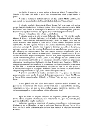 25
Na divisão de quartos, as novas amigas se juntaram. Márcia ficou com Mara e
Márcia, e July ficou com Heidi e Alice, uma irlandesa mais idosa, porém risonha e
gentil.
À saída de Vancouver puderam apreciar um belo jardim, Minter Gardens, em
cuja entrada havia uma bandeira do Canadá toda feita de flores. Uma perfeição!
A primeira parada foi à entrada do Mount Robson Park, o segundo mais antigo
parque da Colúmbia Britânica. O Monte Robson é belo e impressionante em seus 3954
m acima do nível do mar. É o maior pico das Rochosas. Seu nome indígena é ‘yuh-hai-
has-hun’ que significa ‘montanha em espiral’. Isto devido a seu particular relevo.
Brandon contou alguns fatos sobre o Monte Robson.
A primeira tentativa de subir o Monte Robson foi feita em 1902 pelo Reverendo
George B. Kinney, os irmãos Coleman e A.O.Wheeler, o fundador do Clube Alpino
Canadense. Eles levaram 41 dias viajando do Lago Louise, em Alberta, até a base do
Monte Robson e foram forçados a voltar devido ao mau tempo e ao término de seus
suprimentos. No ano seguinte Kinney e os Coleman retornaram, chegando em um
ensolarado domingo. No entanto, para respeitar o domingo, a pedido do Reverendo,
deixaram a subida para o dia seguinte. Infelizmente na segunda-feira o tempo mudou e
eles não puderam escalar o monte. Ora, esta escalada tornou-se uma obsessão para o
Reverendo Kinney, que retornou no ano seguinte. Já em maio ele ouvia rumores de que
diversos forasteiros preparavam-se para a escalada. Em junho ele partiu sozinho e em
Jasper contratou um guia de 25 anos, Donald ‘Curly’ Phillips. Foi uma jornada difícil
devido aos escassos suprimentos e aos aguaceiros constantes. Numerosas tempestades
atrasaram a expedição, mas, finalmente, em doze de agosto, eles chegaram a 3000m e
acamparam em um abrigo cavado na neve, passando a noite com desconforto por causa
do frio. Dia 13, sexta-feira, vagarosamente chegaram ao topo de um pico gelado e
Kinney reivindicou para si a conquista do Monte Robson. No entanto ele provavelmente
chegou a um ponto abaixo do topo, como admitiu Phillips mais tarde.
A primeira escalada bem sucedida aconteceu em 1913, quando os alpinistas
puderam contar com o auxílio da estrada de ferro para atravessar o vole do Rio Moose,
e Conrad Kain conduziu Albert M.Carthy e William Foster ao topo em apenas oito
horas.
Márcia pensou que uma coisa muito injusta acontecia nessas escaladas. As
pessoas que conquistavam estes picos e reivindicavam para se todas as honras e a fama,
sempre precisavam de um guia que conhecia bem a região e conhecia o caminho. Não
seria mais adequado se o guia recebesse o título, a honra e a fama?
Após dez horas de viagem, incluindo as freqüentes paradas para descanso,
lanche e fotos, chegaram a Valemount, onde pernoitariam no Alpine Inn, um hotel, nas
palavras de Brandon, simples mas limpo.
Valemount encontra-se no meio de três maciços montanhosos: a oeste os montes
Cariboo, ao sul as Monashee e a leste as majestosas Rochosas. Fica no George Hick
Park, um local muito procurado pelos turistas para observar a migração do salmão
Chinook.
 