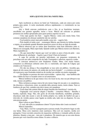 26
SOPA QUENTE EM UMA NOITE FRIA
Após receberem as chaves no hotel em Valemount,, cada um estava por conta
própria para jantar. A noite ensolarada esfriava rapidamente e o termômetro na rua
acusava 7°C.
July e Heidi estavam confortáveis com o frio, já as brasileiras tremiam,
encolhidas nos quentes agasalho, meias e luvas. Márcia até colocara os peludos
protetores de orelhas apropriados para quem pratica esportes na neve.
- Uma sopa quente iria bem – sugeriu Márcia.- estou com muita fome. Este
costume canadense de almoçar sanduíche não me satisfaz.
- Você poderia comer mais pela manhã, como nós – sugeriu July.
- Pela manhã só tenho sono – resmungou Márcia, que dormia no ônibus durante
o trajeto, só acordando quando Brandon anunciava ursos ou alces ao lado da estrada.
Márcia observou que as outras duas brasileiras eram bem diferentes entre si.
Márcia era sossegada, Mara espevitada. Quando soube que Márcia morava em Barretos,
Mara expandira-se:
- Ah, que maravilha! Aposto que você vai todos os anos à festa do peão – seus
olhos brilharam de satisfação – Aquilo é que é festa! Cheio de homens!
A sopa foi servida em porções individuais, em pequenos recipientes de
porcelana com um cabo comprido de um lado. Fumegante e saborosa, aqueceu a todas.
A conversa animava-se com freqüentes risadas. Mara, com muito humor,
comentava as diferenças culturais entre ela e o namorado, um rapaz de Calgary que
estudava em Vancouver:
- Ele não me abraça e fica atrapalhado se toco nele em público. Acredita que,
depois de três meses de namoro, ele ainda não me havia beijado? – e a mímica com que
ela expressava suas frustradas tentativas de receber um carinho era muito engraçada.
- Em Quebec as pessoas são mais extrovertidas – opinou July – mas também não
têm o hábito de ficar se tocando como os sul americanos.
Márcia lembrou-se de que nunca vira o tio tocar na tia, mas seu pai abraçava sua
mãe, mesmo em público.
Mara reclamava porque estava há seis meses longe de seu país e os canadenses,
tão discretos e silenciosos, eram, na opinião dela, pessoas muito, muito chatas. Nem se
lembrava de que July, sentada com elas à mesa, era canadense.
- Vocês duas não sentem falta do alegre barulho dos brasileiros?- insistia ela.
- Engraçado você associar alegria e barulho – comentou Márcia – Barulho é
bomba, explosão, briga. Não, não gosto de diversão barulhenta, multidões gritando,
discotecas onde não escuto o som de minha própria voz, tardes de futebol em que a
televisão do vizinho parece estar ligada na minha sala, tudo isto eu dispenso. Eu sou
uma pessoa quieta.
Mara voltou-se para Márcia:
- E você, não acha os canadenses chatos? O jeito latino não é mais excitante?
Márcia respondeu:
- Veja, Mara, você fez a pergunta para a pessoa errada. Em primeiro lugar eu não
sou latina. Meus avós maternos eram austríacos. Meu avô era maestro, minha avó
paisagista. Cresci ouvindo concertos de orquestras sinfônicas e visitando salões de artes
plásticas. Quanto a meu pai... meu pai é canadense. De maneira que eu sou uma dessas
pessoas que você classifica como chatas. Eu amo o silêncio.
 