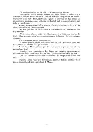 27
- Oh, eu não quis dizer...eu não sabia... – Mara tentou desculpar-se.
Como apenas Mara e Márcia falassem um inglês fluente, à medida que a
conversa se animava, Márcia pusera-se a falar em português e July e Heidi em francês.
Márcia vira-se no papel de intérprete para o grupo. A conversa, em três línguas ao
mesmo tempo, a estava deixando tonta, mas era divertido e ela conseguiu fazer com que
todas se entendessem.
Mara reclamava muito de tudo e criticava todas as pessoas da excursão, e, a certa
altura, Márcia abaixou a voz e sussurrou:
- Eu acho que você não devia criticar os outros em voz alta, achando que eles
não entendem.
- Você está se referindo ao japonês ridículo que estava fotogrando uma lata de
lixo? – Mara respondeu alto e bom som, com um gesto de desdém – Ele nem está aqui,
sossegue.
Márcia respondeu em voz igualmente alta:
- Acontece que este japonês está sentado atrás de você e pelo modo como está
rindo, aposto que entendeu tudo que dissemos.
A desastrada Mara voltou-se para trás. Um jovem respondeu para ela em
português do Brasil:
- Aquela era uma caixa anti-urso. Percebi que você não sabia o que era porque
não conseguiu abrir a tampa e teve de voltar para a lanchonete para despejar seu lixo.
- Que azar! – desabafou Mara, sem se desculpar - Eu bem poderia ir dormir sem
essa!
Enquanto Márcia buscava na memória uma expressão francesa similar, o falso
japonês ria, contagiado com a gargalhada de Márcia.
 