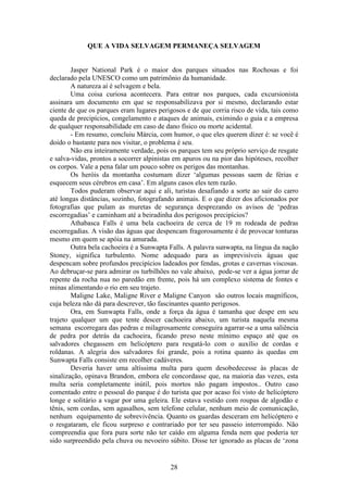 28
QUE A VIDA SELVAGEM PERMANEÇA SELVAGEM
Jasper National Park é o maior dos parques situados nas Rochosas e foi
declarado pela UNESCO como um patrimônio da humanidade.
A natureza aí é selvagem e bela.
Uma coisa curiosa acontecera. Para entrar nos parques, cada excursionista
assinara um documento em que se responsabilizava por si mesmo, declarando estar
ciente de que os parques eram lugares perigosos e de que corria risco de vida, tais como
queda de precipícios, congelamento e ataques de animais, eximindo o guia e a empresa
de qualquer responsabilidade em caso de dano físico ou morte acidental.
- Em resumo, concluiu Márcia, com humor, o que eles querem dizer é: se você é
doido o bastante para nos visitar, o problema é seu.
Não era inteiramente verdade, pois os parques tem seu próprio serviço de resgate
e salva-vidas, prontos a socorrer alpinistas em apuros ou na pior das hipóteses, recolher
os corpos. Vale a pena falar um pouco sobre os perigos das montanhas.
Os heróis da montanha costumam dizer ‘algumas pessoas saem de férias e
esquecem seus cérebros em casa’. Em alguns casos eles tem razão.
Todos puderam observar aqui e ali, turistas desafiando a sorte ao sair do carro
até longas distâncias, sozinho, fotografando animais. E o que dizer dos aficionados por
fotografias que pulam as muretas de segurança desprezando os avisos de ‘pedras
escorregadias’ e caminham até a beiradinha dos perigosos precipícios?
Athabasca Falls é uma bela cachoeira de cerca de 19 m rodeada de pedras
escorregadias. A visão das águas que despencam fragorosamente é de provocar tonturas
mesmo em quem se apóia na amurada.
Outra bela cachoeira é a Sunwapta Falls. A palavra sunwapta, na língua da nação
Stoney, significa turbulento. Nome adequado para as imprevisíveis águas que
despencam sobre profundos precipícios ladeados por fendas, grotas e cavernas viscosas.
Ao debruçar-se para admirar os turbilhões no vale abaixo, pode-se ver a água jorrar de
repente da rocha nua no paredão em frente, pois há um complexo sistema de fontes e
minas alimentando o rio em seu trajeto.
Maligne Lake, Maligne River e Maligne Canyon são outros locais magníficos,
cuja beleza não dá para descrever, tão fascinantes quanto perigosos.
Ora, em Sunwapta Falls, onde a força da água é tamanha que despe em seu
trajeto qualquer um que tente descer cachoeira abaixo, um turista naquela mesma
semana escorregara das pedras e milagrosamente conseguira agarrar-se a uma saliência
de pedra por detrás da cachoeira, ficando preso neste mínimo espaço até que os
salvadores chegassem em helicóptero para resgatá-lo com o auxílio de cordas e
roldanas. A alegria dos salvadores foi grande, pois a rotina quanto às quedas em
Sunwapta Falls consiste em recolher cadáveres.
Deveria haver uma altíssima multa para quem desobedecesse às placas de
sinalização, opinava Brandon, embora ele concordasse que, na maioria das vezes, esta
multa seria completamente inútil, pois mortos não pagam impostos.. Outro caso
comentado entre o pessoal do parque é do turista que por acaso foi visto de helicóptero
longe e solitário a vagar por uma geleira. Ele estava vestido com roupas de algodão e
tênis, sem cordas, sem agasalhos, sem telefone celular, nenhum meio de comunicação,
nenhum equipamento de sobrevivência. Quanto os guardas desceram em helicóptero e
o resgataram, ele ficou surpreso e contrariado por ter seu passeio interrompido. Não
compreendia que fora pura sorte não ter caído em alguma fenda nem que poderia ter
sido surpreendido pela chuva ou nevoeiro súbito. Disse ter ignorado as placas de ‘zona
 