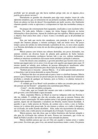 29
proibida’ por ter pensado que não havia nenhum perigo real, era só alguma placa
padrão para afastar turistas!!
Diariamente os guardas são chamados para algo mais simples: trazer de volta
alpinistas amadores, que, no entusiasmo de sua primeira escalada, subiram alto demais e
ficam em pânico na hora de descer! Envergonhados por pedir socorro, eles finalmente
chamam quando a noite se aproxima e a temperatura no topo das montanhas começa a
cair.
Os parques são extremamente bem equipados, sinalizados e com excelente infra-
estrutura. Por toda parte, folhetos e mapas em várias línguas oferecem ao turista
informações e dicas preciosas. Apesar do conforto que isto significa, Márcia pensou que
o objetivo final estava bem claro: o lucro. Como é revoltante que se dê prioridade ao
dinheiro!
Sim, por tudo que ouvira dos canadenses, esta proteção à vida selvagem, a
criação dos imensos parques, o turismo ecológico, tudo era muito novo. Há pouco
tempo a pesca do salmão era indiscriminada e poluidora de rios, os ursos eram caçados
e as florestas derrubadas em nome de um duvidoso progresso, como em todo o restante
do mundo.
Márcia pensou com tristeza nas culturas destruídas, nos povos dizimados, nos
animais extintos em diversos locais do planeta pela ganância do bicho homem.
Felizmente os movimentos ecológicos haviam tido a sua vez, embora tardiamente,
embora os interesses econômicos estivessem muito atrelados à proteção à natureza.
Como lhe dissera uma canadense, o governo percebera que lucraria mais com os
turistas que pagam para ver os ursos vivos do que com aqueles que pagam para caçar. O
mesmo quanto ao salmão, pois milhares de pessoas debruçam-se anualmente sobre
pontes construídas especificamente para observação da migração dos salmões.
‘Nenhum povo é inocente – pensou Márcia. – E se todos querem tanto preservar
a Amazônia, é por já terem destruído as outras florestas.’
A Natureza não deve ser preservada só para o lazer e o desfrute humano. Márcia
pensava que a Natureza deveria ser preservada por ela mesma, havendo local totalmente
proibidos a entrada de qualquer ser humano, pois os bichos e as plantas merecem o
planeta tanto quanto nós.
- É verdade que lá no Brasil vocês prendem os índios em cercados para que eles
não possam sair da floresta? – perguntara uma australiana para Márcia.
- Como? – ela não entendera a pergunta.
- Você sabe, aqui no Canadá eles moram com todo o conforto em casa pagas
pelo governo, com eletricidade e água encanada.
- Bem, respondeu Márcia, no Brasil as reservas indígenas estão nas florestas e
não nas cidades. É verdade que elas são cercadas, para que as pessoas brancas não
entrem lá sem a autorização. Os índios podem entrar e sair quando quiserem, estudam se
querem, alguns são até deputados e senadores em Brasília, muitos fazem faculdade. A
questão é que o índio precisa da floresta, do contato com a terra e com os bichos,
merece ter a cultura dele preservada. Se nós tiramos a cultura, se o índio é obrigado a
ser civilizado, ele acaba ficando alcoólatra. Aliás, todos nós necessitamos da natureza,
não só o índio, mas o índio precisa ser protegido da civilização. Eu penso assim.
Márcia pensou, mas não disse, que os índios brasileiros não haviam atingido o
alto grau de civilização das culturas do norte. Pensou nos ianomanis, que vivem na
Idade da Pedra Lascada e são talvez o povo mais atrasado do planeta.
Márcia também pensou que seu avô fôra um caçador e matara ursos e veados
para comer. Era triste que, para viver, um animal necessitasse matar o outro. Ela pensou
 