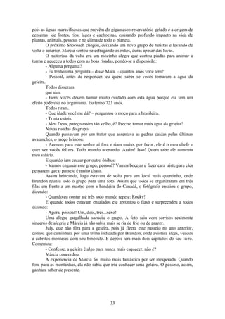33
pois as águas maravilhosas que provêm do gigantesco reservatório gelado é a origem de
centenas de fontes, rios, lagos e cachoeiras, causando profundo impacto na vida de
plantas, animais, pessoas e no clima de todo o planeta.
O próximo Snocoach chegou, deixando um novo grupo de turistas e levando de
volta o anterior. Márcia sentou-se esfregando as mãos, duras apesar das luvas.
O motorista da volta era um mocinho alegre que contou piadas para animar a
turma e aqueceu a todos com as boas risadas, pondo-se à disposição:
- Alguma pergunta?
- Eu tenho uma pergunta – disse Mara. – quantos anos você tem?
- Pessoal, antes de responder, eu quero saber se vocês tomaram a água da
geleira.
Todos disseram
que sim.
- Bem, vocês devem tomar muito cuidado com esta água porque ela tem um
efeito poderoso no organismo. Eu tenho 723 anos.
Todos riram.
- Que idade você me dá? – perguntou o moço para a brasileira.
- Trinta e dois.
- Meu Deus, pareço assim tão velho, é? Preciso tomar mais água da geleira!
Novas risadas do grupo.
Quando passavam por um trator que assentava as pedras caídas pelas últimas
avalanches, o moço brincou:
- Acenem para este senhor aí fora e riam muito, por favor, ele é o meu chefe e
quer ver vocês felizes. Todo mundo acenando. Assim! Isso! Quem sabe ele aumenta
meu salário.
E quando iam cruzar por outro ônibus:
- Vamos enganar este grupo, pessoal? Vamos bocejar e fazer cara triste para eles
pensarem que o passeio é muito chato.
Assim brincando, logo estavam de volta para um local mais quentinho, onde
Brandon reuniu todo o grupo para uma foto. Assim que todos se organizaram em três
filas em frente a um mastro com a bandeira do Canadá, o fotógrafo ensaiou o grupo,
dizendo:
- Quando eu contar até três todo mundo repete: Rocky!
E quando todos estavam ensaiados ele aprontou o flash e surpreendeu a todos
dizendo:
- Agora, pessoal! Um, dois, três...sexo!
Uma alegre gargalhada sacudiu o grupo. A foto saiu com sorrisos realmente
sinceros de alegria e Márcia já não sabia mais se ria de frio ou de prazer.
July, que não fôra para a geleira, pois já fizera este passeio no ano anterior,
contou que caminhara por uma trilha indicada por Brandon, onde avistara alces, veados
e cabritos monteses com seu binóculo. E depois lera mais dois capítulos do seu livro.
Comentou:
- Confesse, a geleira é algo para nunca mais esquecer, não é?
Márcia concordou.
A experiência de Márcia foi muito mais fantástica por ser inesperada. Quando
fora para as montanhas, ela não sabia que iria conhecer uma geleira. O passeio, assim,
ganhara sabor de presente.
 
