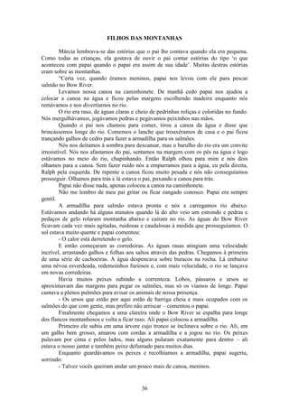 36
FILHOS DAS MONTANHAS
Márcia lembrava-se das estórias que o pai lhe contava quando ela era pequena.
Como todas as crianças, ela gostava de ouvir o pai contar estórias do tipo ‘o que
aconteceu com papai quando o papai era assim de sua idade’. Muitas destras estórias
eram sobre as montanhas.
“Certa vez, quando éramos meninos, papai nos levou com ele para pescar
salmão no Bow River.
Levamos nossa canoa na caminhonete. De manhã cedo papai nos ajudou a
colocar a canoa na água e ficou pelas margens escolhendo madeira enquanto nós
remávamos e nos divertíamos no rio.
O rio era raso, de águas claras e cheio de pedrinhas roliças e coloridas no fundo.
Nós mergulhávamos, jogávamos pedras e pegávamos peixinhos nas mãos.
Quando o pai nos chamou para comer, tirou a canoa da água e disse que
brincássemos longe do rio. Comemos o lanche que trouxéramos de casa e o pai ficou
trançando galhos de cedro para fazer a armadilha para os salmões.
Nós nos deitamos à sombra para descansar, mas o barulho do rio era um convite
irresistível. Nós nos afastamos do pai, sentamos na margem com os pés na água e logo
estávamos no meio do rio, chapinhando. Então Ralph olhou para mim e nós dois
olhamos para a canoa. Sem fazer ruído nós a empurramos para a água, eu pela direita,
Ralph pela esquerda. De repente a canoa ficou muito pesada e nós não conseguíamos
prosseguir. Olhamos para trás e lá estava o pai, puxando a canoa para trás.
Papai não disse nada, apenas colocou a canoa na caminhonete.
Não me lembro de meu pai gritar ou ficar zangado conosco. Papai era sempre
gentil.
A armadilha para salmão estava pronta e nós a carregamos rio abaixo.
Estávamos andando há alguns minutos quando lá do alto veio um estrondo e pedras e
pedaços de gelo rolaram montanha abaixo e caíram no rio. As águas do Bow River
ficavam cada vez mais agitadas, ruidosas e caudalosas à medida que prosseguíamos. O
sol estava muito quente e papai comentou:
- O calor está derretendo o gelo.
E então começaram as corredeiras. As águas rasas atingiam uma velocidade
incrível, arrastando galhos e folhas aos saltos através das pedras. Chegamos à primeira
de uma série de cachoeiras. A água despencava sobre buracos na rocha. Lá embaixo
uma névoa esverdeada, redemoinhos furiosos e, com mais velocidade, o rio se lançava
em novas corredeiras.
Havia muitos peixes subindo a correnteza. Lobos, pássaros e ursos se
aproximavam das margens para pegar os salmões, mas só os víamos de longe. Papai
cantava a plenos pulmões para avisar os animais de nossa presença.
- Os ursos que estão por aqui estão de barriga cheia e mais ocupados com os
salmões do que com gente, mas prefiro não arriscar – comentou o papai.
Finalmente chegamos a uma clareira onde o Bow River se espalha para longe
dos flancos montanhosos e volta a ficar raso. Ali papai colocou a armadilha.
Primeiro ele subiu em uma árvore cujo tronco se inclinava sobre o rio. Ali, em
um galho bem grosso, amarou com cordas a armadilha e a jogou no rio. Os peixes
pulavam por cima e pelos lados, mas alguns pularam exatamente para dentro – ali
estava o nosso jantar e também peixe defumado para muitos dias.
Enquanto guardávamos os peixes e recolhíamos a armadilha, papai sugeriu,
sorrindo:
- Talvez vocês queiram andar um pouco mais de canoa, meninos.
 