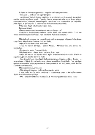 37
Ralph e eu tínhamos aprendido a respeitar o rio e respondemos:
- Não, pai. O rio ficou um lugar perigoso.
- As pessoas vêem o rio raso e calmo e se aventuram por aí, achando que podem
confiar no rio.- explicou o pai - Quando elas se seguem rio abaixo, as águas sobem,
caem avalanches, a canoa é arrastada pelas corredeiras e as aventureiros são engolidos
pelas águas. É por isso que as crianças das montanhas são obedientes.
Olhei para Ralph e Ralph olhou para mim.
Perguntei ao pai:
- Porque as crianças das montanhas são obedientes, pai?
- Porque as desobedientes morrem – disse papai, com simplicidade – O rio não
ensina a mesma lição duas vezes. Nem a floresta. Nem as avalanches.”
Márcia lembrou-se do pai contando esta estória, enquanto olhava as belas águas
à sua frente. O guia aproximou-se dela, sorrindo:
- Que acha do Bow River, brasileira?
- Meu pai cresceu por aqui. – contou Márcia. – Meu avô tinha uma cabana nas
montanhas.
- Eu também tenho. É um privilégio.
Márcia sacudiu a cabeça, sem a intenção de ser rude:
- Hoje em dia não é a mesma coisa. Agora está tudo muito civilizado. Barras de
segurança, placas, turistas por toda parte.
- Isso é muito bom. Significa trabalho remunerado. E depois... há os donuts. – o
rapaz piscou – Não é tão mal assim uma cabana aquecida a eletricidade. E eu não faço
questão nenhuma de ter de pegar um rifle e sair para caçar um urso para o jantar. Prefiro
a comida industrializada.
Márcia concordou, e brincou:
- Não alimente os ursos e não se alimente dos ursos.
- Mas então, você é meio canadense – comentou o rapaz – Vai voltar para o
Brasil ou se estabelecer por aqui?
- Oh! – exclamou Márcia, encabulada. E pensou: “que farei de minha vida?”
 