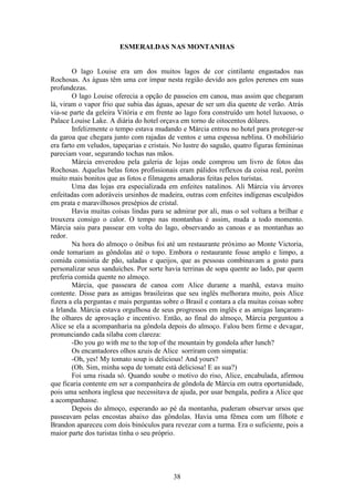 38
ESMERALDAS NAS MONTANHAS
O lago Louise era um dos muitos lagos de cor cintilante engastados nas
Rochosas. As águas têm uma cor ímpar nesta região devido aos gelos perenes em suas
profundezas.
O lago Louise oferecia a opção de passeios em canoa, mas assim que chegaram
lá, viram o vapor frio que subia das águas, apesar de ser um dia quente de verão. Atrás
via-se parte da geleira Vitória e em frente ao lago fora construído um hotel luxuoso, o
Palace Louise Lake. A diária do hotel orçava em torno de oitocentos dólares.
Infelizmente o tempo estava mudando e Márcia entrou no hotel para proteger-se
da garoa que chegara junto com rajadas de ventos e uma espessa neblina. O mobiliário
era farto em veludos, tapeçarias e cristais. No lustre do saguão, quatro figuras femininas
pareciam voar, segurando tochas nas mãos.
Márcia enveredou pela galeria de lojas onde comprou um livro de fotos das
Rochosas. Aquelas belas fotos profissionais eram pálidos reflexos da coisa real, porém
muito mais bonitos que as fotos e filmagens amadoras feitas pelos turistas.
Uma das lojas era especializada em enfeites natalinos. Ali Márcia viu árvores
enfeitadas com adoráveis ursinhos de madeira, outras com enfeites indígenas esculpidos
em prata e maravilhosos presépios de cristal.
Havia muitas coisas lindas para se admirar por ali, mas o sol voltara a brilhar e
trouxera consigo o calor. O tempo nas montanhas é assim, muda a todo momento.
Márcia saiu para passear em volta do lago, observando as canoas e as montanhas ao
redor.
Na hora do almoço o ônibus foi até um restaurante próximo ao Monte Victoria,
onde tomariam as gôndolas até o topo. Embora o restaurante fosse amplo e limpo, a
comida consistia de pão, saladas e queijos, que as pessoas combinavam a gosto para
personalizar seus sanduíches. Por sorte havia terrinas de sopa quente ao lado, par quem
preferia comida quente no almoço.
Márcia, que passeara de canoa com Alice durante a manhã, estava muito
contente. Disse para as amigas brasileiras que seu inglês melhorara muito, pois Alice
fizera a ela perguntas e mais perguntas sobre o Brasil e contara a ela muitas coisas sobre
a Irlanda. Márcia estava orgulhosa de seus progressos em inglês e as amigas lançaram-
lhe olhares de aprovação e incentivo. Então, ao final do almoço, Márcia perguntou a
Alice se ela a acompanharia na gôndola depois do almoço. Falou bem firme e devagar,
pronunciando cada sílaba com clareza:
-Do you go with me to the top of the mountain by gondola after lunch?
Os encantadores olhos azuis de Alice sorriram com simpatia:
-Oh, yes! My tomato soup is delicious! And yours?
(Oh. Sim, minha sopa de tomate está deliciosa! E as sua?)
Foi uma risada só. Quando soube o motivo do riso, Alice, encabulada, afirmou
que ficaria contente em ser a companheira de gôndola de Márcia em outra oportunidade,
pois uma senhora inglesa que necessitava de ajuda, por usar bengala, pedira a Alice que
a acompanhasse.
Depois do almoço, esperando ao pé da montanha, puderam observar ursos que
passeavam pelas encostas abaixo das gôndolas. Havia uma fêmea com um filhote e
Brandon apareceu com dois binóculos para revezar com a turma. Era o suficiente, pois a
maior parte dos turistas tinha o seu próprio.
 