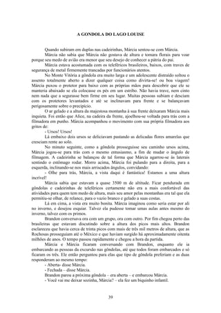 39
A GONDOLA DO LAGO LOUISE
Quando subiram em duplas nas cadeirinhas, Márcia sentou-se com Márcia.
Márcia não sabia que Márcia não gostava de altura e tomara florais para voar
porque seu medo de avião era menor que seu desejo de conhecer a pátria do pai.
Márcia estava acostumada com os teleféricos brasileiros, baixos, com traves de
segurança de metal firmemente trancadas por funcionários atentos.
No Monte Vitória a gôndola era muito larga e um adolescente distraído soltou o
assento totalmente aberto a dizer qualquer coisa como divirta-se! ou boa viagem!
Márcia puxou o protetor para baixo com as próprias mãos para descobrir que ele se
manteria abaixado se ela colocasse os pés em um estribo. Não havia trave, nem cinto
nem nada que a segurasse bem firme em seu lugar. Muitas pessoas subiam e desciam
com os protetores levantados e até se inclinavam para frente e se balançavam
perigosamente sobre o precipício.
O ar gelado e a altura da majestosa montanha à sua frente deixaram Márcia mais
inquieta. Foi então que Alice, na cadeira da frente, ajoelhou-se voltada para trás com a
filmadora em punho. Márcia acompanhou o movimento com sua própria filmadora aos
gritos de:
- Ursos! Ursos!
Lá embaixo dois ursos se deliciavam pastando as delicadas flores amarelas que
cresciam rente ao solo.
No minuto seguinte, como a gôndola prosseguisse seu caminho ursos acima,
Márcia jogou-se para trás com o mesmo entusiasmo, a fim de mudar o ângulo de
filmagem. A cadeirinha se balançou de tal forma que Márcia agarrou-se às laterais
sentindo o estômago rodar. Morro acima, Márcia foi pulando para a direita, para a
esquerda, inclinando-se nos mais arriscados ângulos, convidando:
- Olhe para trás, Márcia, a vista daqui é fantástica! Estamos a uma altura
incrível!
Márcia sabia que estavam a quase 3500 m de altitude. Ficar pendurada em
gôndolas e cadeirinhas de teleféricos certamente não era a mais confortável das
atividades para quem tem medo de altura, mais seu amor pelas montanhas era tal que ela
permitiu-se olhar, de relance, para o vazio branco e gelado a suas costas.
Lá em cima, a vista era muito bonita. Márcia imaginou como seria estar por ali
no inverno, e desejou esquiar. Talvez ela pudesse tomar umas aulas antes mesmo do
inverno, talvez com os primos.
Brandon conversava ora com um grupo, ora com outro. Por fim chegou perto das
brasileiras que estavam discutindo sobre a altura dos picos mais altos. Brandon
esclareceu que havia cerca de trinta picos com mais de três mil metros de altura, que as
Rochosas prosseguiam até o México e que haviam surgido há aproximadamente oitenta
milhões de anos. O tempo passou rapidamente e chegou a hora da partida.
Márcia e Márcia ficaram conversando com Brandon, enquanto ele ia
embarcando as pessoas da excursão nas gôndolas, até que todos foram embarcados e só
ficaram os três. Ele então perguntou para elas que tipo de gôndola preferiam e as duas
responderam ao mesmo tempo:
- Aberta- disse Márcia.
- Fechada – disse Márcia.
Brandon parou a próxima gôndola – era aberta – e embarcou Márcia.
- Você vai me deixar sozinha, Márcia? – ela fez um biquinho infantil.
 