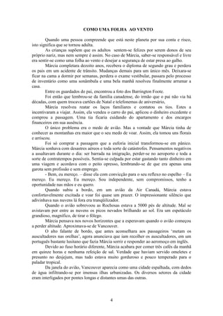 4
COMO UMA FOLHA AO VENTO
Quando uma pessoa compreende que está neste planeta por sua conta e risco,
isto significa que se tornou adulta.
As crianças supõem que os adultos sentem-se felizes por serem donos de seu
próprio nariz, mas nem sempre é assim. No caso de Márcia, saber-se responsável e livre
era sentir-se como uma folha ao vento e desejar a segurança de estar presa ao galho.
Márcia completara dezoito anos, recebera o diploma de segundo grau e perdera
os pais em um acidente de trânsito. Mudanças demais para um único mês. Deixara-se
ficar na cama a dormir por semanas, perdera o exame vestibular, passara pelo processo
de inventário como uma sonâmbula e uma bela manhã resolveu finalmente arrumar a
casa.
Entre os guardados do pai, encontrou a foto dos Barrington Foote.
Foi então que lembrou-se da família canadense, do irmão que o pai não via há
décadas, com quem trocava cartões de Natal e telefonemas de aniversário,
Márcia resolveu reatar os laços familiares e contatou os tios. Estes a
incentivaram a viajar. Assim, ela vendeu o carro do pai, aplicou o dinheiro excedente e
comprou a passagem. Uma tia ficaria cuidando do apartamento e dos encargos
financeiros em sua ausência.
O único problema era o medo de avião. Mas a vontade que Márcia tinha de
conhecer as montanhas era maior que o seu medo de voar. Assim, ela tomou uns florais
e arriscou.
Foi só comprar a passagem que a euforia inicial transformou-se em pânico.
Márcia sonhava com desastres aéreos e toda sorte de catástrofes. Pensamentos negativos
a assaltavam durante o dia: ser barrada na imigração, perder-se no aeroporto e toda a
sorte de contratempos possíveis. Sentia-se culpada por estar gastando tanto dinheiro em
uma viagem e acordava com o peito opresso, lembrando-se de que era apenas uma
garota sem profissão e sem emprego.
- Bem, eu mereço. – disse ela com convicção para o seu reflexo no espelho – Eu
mereço. Eu mereço. Eu mereço. Sou independente, sem compromissos, tenho a
oportunidade nas mãos e eu quero.
Quando subiu a bordo, em um avião da Air Canadá, Márcia estava
confortavelmente excitada e voar foi quase um prazer. O impressionante silêncio que
adivinhava nas nuvens lá fora era tranqüilizador.
Quando o avião sobrevoou as Rochosas estava a 5000 pés de altitude. Mal se
avistavam por entre as nuvens os picos nevados brilhando ao sol. Era um espetáculo
grandioso, magnífico, de tirar o fôlego.
Márcia pensava nos novos horizontes que a esperavam quando o avião começou
a perder altitude. Aproximava-se de Vancouver.
O alto falante de bordo, que antes aconselhara aos passageiros ‘metam os
auscultadores nas orelhas’, agora anunciava que iam recolher os auscultadores, em um
português bastante lusitano que fazia Márcia sorrir e responder ao aeromoço em inglês.
Devido ao fuso horário diferente, Márcia acabara por comer três cafés da manhã
em quinze horas e nenhuma refeição de sal. Verdade que haviam servido omeletes e
presunto no desjejum, mas tudo estava muito gorduroso e pouco temperado para o
paladar tropical.
Da janela do avião, Vancouver aparecia como uma cidade espalhada, com dedos
de água infiltrando-se por imensas ilhas urbanizadas. Os diversos setores da cidade
eram interligados por pontes longas e distantes umas das outras.
 