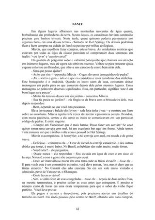 42
BANFF
Em alguns lugares afloravam nas montanhas nascentes de água quente,
borbulhando das profundezas da terra. Nestes locais, os canadenses haviam construído
piscinas para banhos termais. Nesta tarde, quem quisesse poderia permanecer por
algumas horas em uma dessas termas, chamada de Hot Springs. Os demais poderiam
ficar a fazer compras na cidade de Banf ou passear por trilhas ecológicas.
Márcia, que escolhera fazer compras, estava brava. As vendedoras asiáticas que
estavam por todas as lojas da cidade pareciam só compreender duas sentenças em
inglês: ‘vou levar’ e ‘quanto custa?’
Ela gostaria de perguntar sobre o estranho bonequinho que chamara sua atenção
em inúmeros lugares, mas até agora não obtivera sucesso. Voltou-se para procurar ajuda
e quase esbarrou em Brandon, que olhava uns casacos de couro bem atrás dela.
- Será que posso ajudar?
- Acho que sim – respondeu Márcia – O que são esses bonequinhos de pedra?
- Ah – sorriu o guia – isto é o que eu considero o mais canadense dos símbolos.
Este bonequinho é o inukshuk. Quando os inuits saem de casa, costumam deixar
mensagens em pedra para os que passarem depois dele pelos mesmos lugares. Essas
mensagens de pedra têm diversos significados. Esta, em particular, significa ‘este é um
bom lugar para pescar’.
- Minha tia tem um desses em seu jardim – comentou Márcia.
- Sua tia pesca no jardim? – ela fingiu-se de brava com a brincadeira dele, mas
depois respondeu:
- Bem, depende do que você está pescando.
Ele a levou para o balcão dos livros – toda loja tinha o seu – e mostrou um livro
sobre os inukshuks. Márcia repetiu três vezes até acertar a pronúncia correta. Brandon,
com muita paciência, contou a ela como os inuits se comunicavam em seu particular
código de pedras. E então sugeriu:
- Compre em Vancouver que é mais barato. Posso fazer um convite? Se você
quiser tomar uma cerveja com mel, há um excelente bar aqui em frente. Ainda temos
vinte minutos até que o ônibus volte com o pessoal de Hot Springs.
Márcia o acompanhou. A honeybier, a tal cerveja com mel, era rosada e de gosto
suave.
- Delicioso – comentou ela – O teor de álcool da cerveja canadense, e dos outros
drinks que tomei, é muito baixo. No Brasil, as bebidas são todas muito, muito fortes.
- Você bebe? – ele perguntou.
- Quase nunca – ela respondeu – Sou viciada em água de coco e em suco de
laranja. Natural, como a gente não encontra por aqui.
- Deve ser maravilhoso morar em uma terra onde as frutas crescem – disse ele –
E para vocês este é um comentário estranho, você deve pensar, ‘ora, mas é claro que as
frutas crescem.’ No Canadá elas não crescem. Só em um vale muito visitado e
admirado, perto de Vancouver, o Okanagan.
- Onde fazem o vinho?
- Sim, o vinho feito de uvas congeladas – disse ele – depois de duas noites frias,
na mesma temperatura, é preciso colher as uvas antes que estraguem. É preciso o
número exato de horas em uma exata temperatura para que o sabor do vinho fique
perfeito. Você deve provar.
Ele pagou a cerveja e despediu-se, pois precisava acertar uns detalhes do
trabalho no hotel. Ela ainda passeou pelo centro de Banff, olhando sem nada comprar,
 