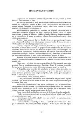 44
DIAS QUENTES, NOITES FRIAS
Os passeios nas montanhas terminavam por volta das sete, quando o ônibus
deixava a turma em frente ao hotel.
Nos dias que passaram no Banff National Park hospedaram-se no Hotel Howard-
Johnson, no vilarejo de Canmore. A Bow Valley Trail passava ao lado do hotel e os
imensos vagões carregados de contêineres duplos, com o som peculiar aos trens,
passavam chacoalhando à luz do entardecer.
Márcia espairecia a caminhar ao longo da rua principal, espremida entre as
gigantescas montanhas, observar os céus à procura de águias, entrar em algum
supermercado à procura de deliciosos cookies recheados. Passeava enquanto aguardava
que as companheiras de quarto terminassem o banho. Banho de banheira, com a água
cristalina das nascentes.
Às oito e meia jantavam. Depois, Brandon levava os que queriam prolongar a
noite a bares onde podiam ouvir música, jogar sinuca ou futebol de mesa, saborear as
bebidas de leve teor alcoólico e jogar conversa fora.
Os casais dançavam e as moças suspiravam, lamentando a escassez do elemento
masculino. Os únicos dois ‘solteiros’ do grupo estavam acompanhados das respectivas
namoradas. Brandon não contava, pois Brandon era profissional o suficiente para não
envolver-se em conversas ou situações ambíguas. Na verdade, Brandon dançara com
uma mulher que viajava sozinha – uma professora de dança aposentada de setenta anos
que resolvera ensinar tango ao rapaz, provocando risadas e aplausos da platéia.
Antes das onze voltavam ao hotel, tiritando ao vento gelado das montanhas e era
agradável afundar-se debaixo dos grossos edredons e adormecer na expectativa de outro
amanhã feliz.
Alces, ursos e gelo já se integravam ao cotidiano de Márcia quando a excursão
terminou. Entre a vontade de reencontrar a família e o desejo de continuar passeando,
ficava a certeza dos momentos bem vividos registrados para sempre na memória.
A despedida desta excursão foi semelhante a tantas outras despedidas. As
pessoas trocaram e-mails, telefones e endereços, na promessa de futuros contatos e
envios de fotos; promessas nem sempre cumpridas, feitas apenas por educação ou
devido ao entusiasmo do momento.
Márcia abraçou Márcia, contente, dizendo:
- O ano passado estive em Londres, onde conheci bons amigos que até hoje me
escrevem e que me enviaram um bocado de fotos por e-mails. Espere que nesta viagem
eu também tenha sorte.
Márcia, que se despedira de todos apenas verbalmente – era o costume deles –
correspondeu ao abraço apertado e bem brasileiro da simpática Márcia. Ela certamente
incluiria a nova amiga em sua lista de e-mails. Nos próximos dias teria postais e fotos a
enviar e muito que escrever aos parentes e amigos do Brasil.
A nota cômica da despedida ficou por conta de Heidi, que despediu-se dizendo:
- Então, meninas, se vocês forem na excursão do próximo sábado para Victoria,
nós nos encontraremos aqui.
- Excursão para Victoria? No sábado? Você tem certeza? – as brasileiras, Alice e
July se entreolharam, confusas.
- Claro que tenho certeza! O guia disse. – e então Heidi finalizou com a frase
que se tornara uma das piadas particulares do grupo – Como o guia falou em inglês,
 