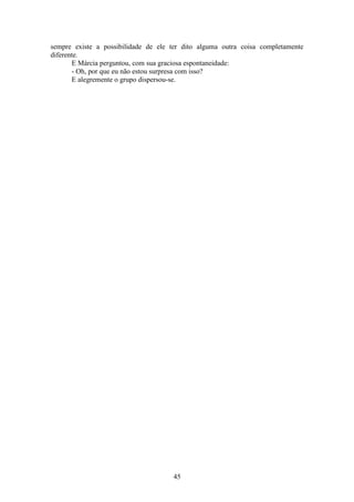 45
sempre existe a possibilidade de ele ter dito alguma outra coisa completamente
diferente.
E Márcia perguntou, com sua graciosa espontaneidade:
- Oh, por que eu não estou surpresa com isso?
E alegremente o grupo dispersou-se.
 