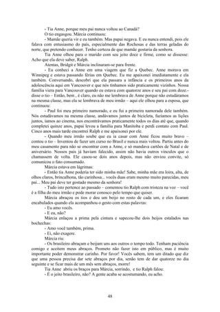 48
- Tia Anne, porque meu pai nunca voltou ao Canadá?
O tio engasgou. Márcia continuou:
- Mamãe queria vir e eu também. Mas papai negava. E eu nunca entendi, pois ele
falava com entusiasmo do país, especialmente das Rochosas e das terras geladas do
norte, que pretendo conhecer. Tenho certeza de que mamãe gostaria da senhora.
Tia Anne olhou para o marido com seu jeito doce e firme, como se dissesse:
Acho que ela deve saber, Ralph.
Atentas, Bridgit e Márcia inclinaram-se para frente.
- Eu conheci a Anne em uma viagem que fiz a Quebec. Anne morava em
Winnipeg e estava passando férias em Quebec. Eu me apaixonei imediatamente e ela
também. Conversando, descobri que ela passara a infância e os primeiros anos da
adolescência aqui em Vancouver e que nós tínhamos sido praticamente vizinhos. Nossa
família viera para Vancouver quando eu estava com quatorze anos e seu pai com doze.-
disse o tio – Então, bem , é claro, eu não me lembrava de Anne porque não estudáramos
na mesma classe, mas ela se lembrava de meu irmão – aqui ele olhou para a esposa, que
continuou:
- Paul foi meu primeiro namorado, e eu fui a primeira namorada dele também.
Nós estudávamos na mesma classe, andávamos juntos de bicicleta, fazíamos as lições
juntos, íamos ao cinema, nos encontrávamos praticamente todos os dias até que, quando
completei quinze anos, papai levou a família para Manitoba e perdi contato com Paul.
Cinco anos mais tarde encontrei Ralph e me apaixonei por ele.
- Quando meu irmão soube que eu ia casar com Anne ficou muito bravo –
contou o tio – Inventou de fazer um curso no Brasil e nunca mais voltou. Partiu antes do
meu casamento para não se encontrar com a Anne, e só mandava cartões de Natal e de
aniversário. Nossos pais já haviam falecido, assim não havia outros vínculos que o
chamassem de volta. Ele casou-se dois anos depois, mas não enviou convite, só
comunicou o fato consumado.
Márcia estava em lágrimas:
- Então tia Anne poderia ter sido minha mãe! Sabe, minha mãe era loira, alta, de
olhos claros, brincalhona, tão carinhosa... vocês duas eram mesmo muito parecidas, meu
pai... Meu pai deve ter gostado mesmo da senhora!
- Tudo isto pertence ao passado – comentou tio Ralph com tristeza na voz – você
é a filha do meu irmão e pode morar conosco pelo tempo que quiser.
Márcia abraçou os tios e deu um beijo no rosto de cada um, e eles ficaram
encabulados quando ela acompanhou o gesto com estas palavras:
- Eu amo vocês.
- E eu, não?
Márcia enlaçou a prima pela cintura e sapecou-lhe dois beijos estalados nas
bochechas:
- Amo você também, prima.
- Ei, não exagere.
Márcia riu:
- Os brasileiro abraçam e beijam uns aos outros o tempo todo. Tenham paciência
comigo e aceitem meus abraços. Prometo não fazer isto em público, mas é muito
importante poder demonstrar carinho. Por favor! Vocês sabem, tem um ditado que diz
que uma pessoa precisa dar sete abraços por dia, senão tem de dar quatorze no dia
seguinte e se ficar mais de um mês sem abraços, morre!
Tia Anne abriu os braços para Márcia, sorrindo, e tio Ralph falou:
- É o jeito brasileiro, não? A gente acaba se acostumando, eu acho.
 